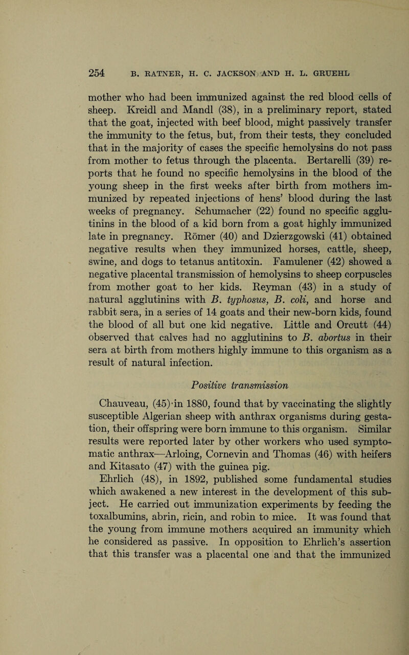 mother who had been immunized against the red blood cells of sheep. Kreidl and Mandl (38), in a preliminary report, stated that the goat, injected with beef blood, might passively transfer the immunity to the fetus, but, from their tests, they concluded that in the majority of cases the specific hemolysins do not pass from mother to fetus through the placenta. Bertarelli (39) re¬ ports that he found no specific hemolysins in the blood of the young sheep in the first weeks after birth from mothers im¬ munized by repeated injections of hens7 blood during the last weeks of pregnancy. Schumacher (22) found no specific agglu¬ tinins in the blood of a kid born from a goat highly immunized late in pregnancy. Romer (40) and Dzierzgowski (41) obtained negative results when they immunized horses, cattle, sheep, swine, and dogs to tetanus antitoxin. Famulener (42) showed a negative placental transmission of hemolysins to sheep corpuscles from mother goat to her kids. Reyman (43) in a study of natural agglutinins with B. typhosus, B. coli, and horse and rabbit sera, in a series of 14 goats and their new-born kids, found the blood of all but one kid negative. Little and Orcutt (44) observed that calves had no agglutinins to B. abortus in their sera at birth from mothers highly immune to this organism as a result of natural infection. Positive transmission Chauveau, (45)* in 1880, found that by vaccinating the slightly susceptible Algerian sheep with anthrax organisms during gesta¬ tion, their offspring were born immune to this organism. Similar results were reported later by other workers who used sympto¬ matic anthrax—Arloing, Cornevin and Thomas (46) with heifers and Kitasato (47) with the guinea pig. Ehrlich (48), in 1892, published some fundamental studies which awakened a new interest in the development of this sub¬ ject. He carried out immunization experiments by feeding the toxalbumins, abrin, ricin, and robin to mice. It was found that the young from immune mothers acquired an immunity which he considered as passive. In opposition to Ehrlich’s assertion that this transfer was a placental one and that the immunized