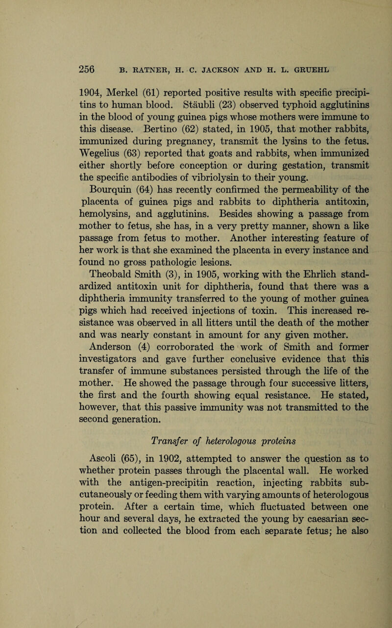 1904, Merkel (61) reported positive results with specific precipi- tins to human blood. Staubli (23) observed typhoid agglutinins in the blood of young guinea pigs whose mothers were immune to this disease. Bertino (62) stated, in 1905, that mother rabbits, immunized during pregnancy, transmit the lysins to the fetus. Wegelius (63) reported that goats and rabbits, when immunized either shortly before conception or during gestation, transmit the specific antibodies of vibriolysin to their young. Bourquin (64) has recently confirmed the permeability of the placenta of guinea pigs and rabbits to diphtheria antitoxin, hemolysins, and agglutinins. Besides showing a passage from mother to fetus, she has, in a very pretty manner, shown a like passage from fetus to mother. Another interesting feature of her work is that she examined the placenta in every instance and found no gross pathologic lesions. Theobald Smith (3), in 1905, working with the Ehrlich stand¬ ardized antitoxin unit for diphtheria, found that there was a diphtheria immunity transferred to the young of mother guinea pigs which had received injections of toxin. This increased re¬ sistance was observed in all litters until the death of the mother and was nearly constant in amount for any given mother. Anderson (4) corroborated the work of Smith and former investigators and gave further conclusive evidence that this transfer of immune substances persisted through the life of the mother. He showed the passage through four successive litters, the first and the fourth showing equal resistance. He stated, however, that this passive immunity was not transmitted to the second generation. Transfer of heterologous proteins Ascoli (65), in 1902, attempted to answer the question as to whether protein passes through the placental wall. He worked with the antigen-precipitin reaction, injecting rabbits sub¬ cutaneously or feeding them with varying amounts of heterologous protein. After a certain time, which fluctuated between one hour and several days, he extracted the young by caesarian sec¬ tion and collected the blood from each separate fetus; he also