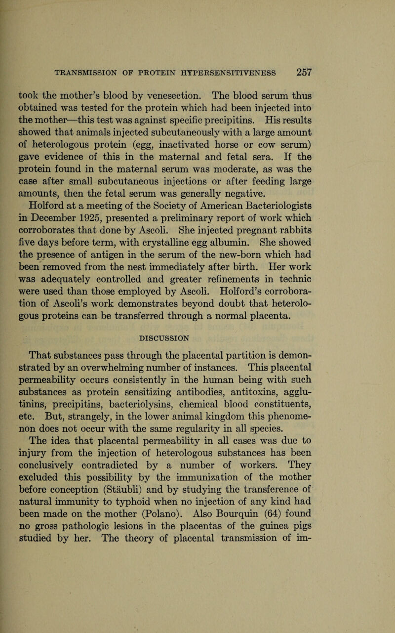 took the mother’s blood by venesection. The blood serum thus obtained was tested for the protein which had been injected into the mother'—this test was against specific precipitins. His results showed that animals injected subcutaneously with a large amount of heterologous protein (egg, inactivated horse or cow serum) gave evidence of this in the maternal and fetal sera. If the protein found in the maternal serum was moderate, as was the case after small subcutaneous injections or after feeding large amounts, then the fetal serum was generally negative. Holford at a meeting of the Society of American Bacteriologists in December 1925, presented a preliminary report of work which corroborates that done by Ascoli. She injected pregnant rabbits five days before term, with crystalline egg albumin. She showed the presence of antigen in the serum of the new-born which had been removed from the nest immediately after birth. Her work was adequately controlled and greater refinements in technic were used than those employed by Ascoli. Holford’s corrobora¬ tion of Ascoli’s work demonstrates beyond doubt that heterolo¬ gous proteins can be transferred through a normal placenta. DISCUSSION That substances pass through the placental partition is demon¬ strated by an overwhelming number of instances. This placental permeability occurs consistently in the human being with such substances as protein sensitizing antibodies, antitoxins, agglu¬ tinins, precipitins, bacteriolysins, chemical blood constituents, etc. But, strangely, in the lower animal kingdom this phenome¬ non does not occur with the same regularity in all species. The idea that placental permeability in all cases was due to injury from the injection of heterologous substances has been conclusively contradicted by a number of workers. They excluded this possibility by the immunization of the mother before conception (Staubli) and by studying the transference of natural immunity to typhoid when no injection of any kind had been made on the mother (Polano). Also Bourquin (64) found no gross pathologic lesions in the placentas of the guinea pigs studied by her. The theory of placental transmission of im-