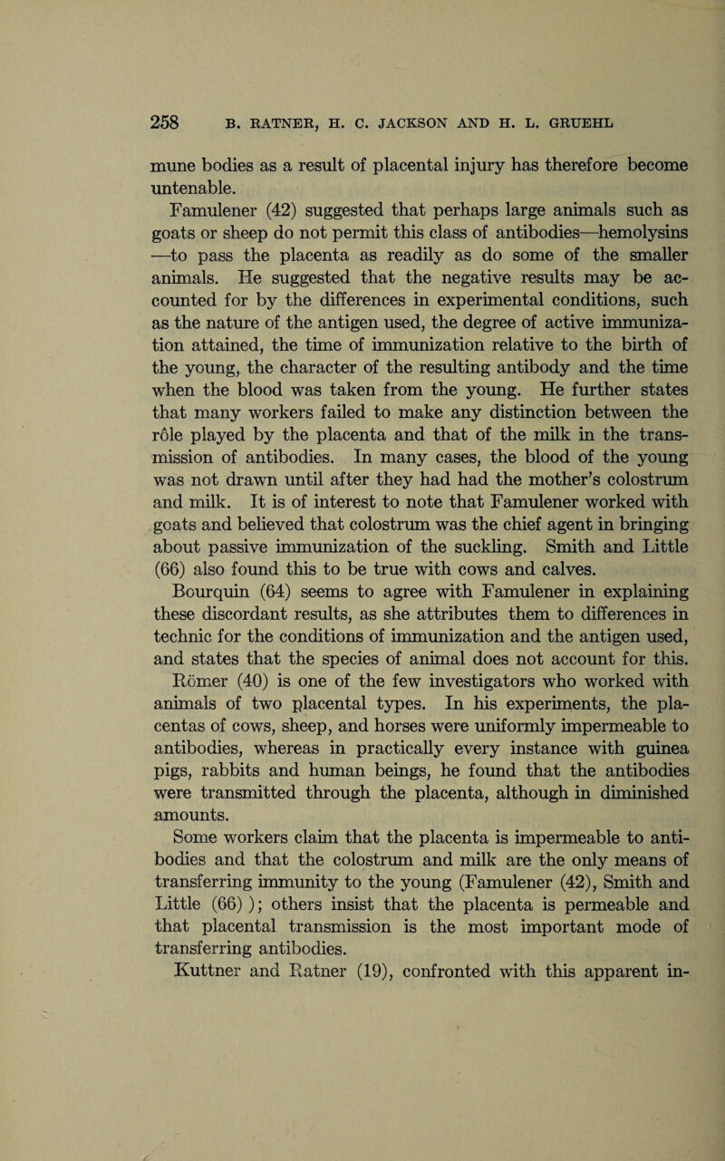 mune bodies as a result of placental injury has therefore become untenable. Famulener (42) suggested that perhaps large animals such as goats or sheep do not permit this class of antibodies—hemolysins •—to pass the placenta as readily as do some of the smaller animals. He suggested that the negative results may be ac¬ counted for by the differences in experimental conditions, such as the nature of the antigen used, the degree of active immuniza¬ tion attained, the time of immunization relative to the birth of the young, the character of the resulting antibody and the time when the blood was taken from the young. He further states that many workers failed to make any distinction between the role played by the placenta and that of the milk in the trans¬ mission of antibodies. In many cases, the blood of the young was not drawn until after they had had the mother’s colostrum and milk. It is of interest to note that Famulener worked with goats and believed that colostrum was the chief agent in bringing about passive immunization of the suckling. Smith and Little (66) also found this to be true with cows and calves. Bourquin (64) seems to agree with Famulener in explaining these discordant results, as she attributes them to differences in technic for the conditions of immunization and the antigen used, and states that the species of animal does not account for this. Homer (40) is one of the few investigators who worked with animals of two placental types. In his experiments, the pla¬ centas of cows, sheep, and horses were uniformly impermeable to antibodies, whereas in practically every instance with guinea pigs, rabbits and human beings, he found that the antibodies were transmitted through the placenta, although in diminished amounts. Some workers claim that the placenta is impermeable to anti¬ bodies and that the colostrum and milk are the only means of transferring immunity to the young (Famulener (42), Smith and Little (66) ); others insist that the placenta is permeable and that placental transmission is the most important mode of transferring antibodies. Kuttner and Hatner (19), confronted with this apparent in-