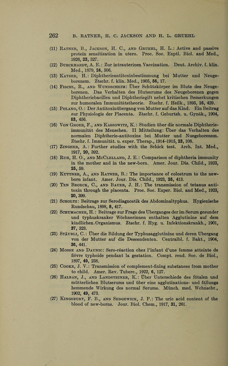 (11) Ratner, B., Jackson, H. C., and Gruehl, H. L.: Active and passive protein sensitization in utero. Proc. Soc. Exptl. Biol, and Med.( 1926, 23, 327. (12) Btjrckhardt, A. E.: Zur intrauterinen Vaccination. Deut. Archiv. f. klin. Med., 1879, 24, 506. (13) Kayser, H.: Diphtherieantitoxinbestimmung bei Mutter und Neuge- borenem. Ztschr. f. klin. Med., 1905, 56, 17. (14) Fischl, R., and Wundscheim: tiber Schfitzkorper im Blute des Neuge- borenen. Das Verhalten des Blutserums des Neugeborenen gegen Diphtheriebacillen und Diphtheriegift nebst kritischen Bemerkungen zur humoralen Immunitatstheorie. Ztschr. f. Heilk., 1895, 16, 429. (15) Polano, O.: Der Antitoxiniibergang von Mutter auf das Kind. Ein Beitrag zur Physiologie der Placenta. Ztschr. f. Geburtsh. u. Gynak., 1904, 53, 456. (16) Von Groer, F., and Kassowitz, K.: Studien fiber die normale Diphtherie- immunitat des Menschen. II Mitteilung: tiber das Verhalten des normalen Diphtherie-antitoxins bei Mutter und Nuegeborenem. Ztschr. f. Immunitat. u. exper. Therap., 1914-1915, 23,108. (17) Zingher, A.: Further studies with the Schick test. Arch. Int. Med., 1917, 20, 392. (18) Ruh, H. O., and McClelland, J. E.: Comparison of diphtheria immunity in the mother and in the new-born. Amer. Jour. Dis. Child., 1923, 25, 59. (19) Kuttner, A., and Ratner, B.: The importance of colostrum to the new¬ born infant. Amer. Jour. Dis. Child., 1923, 25, 413. (20) Ten Broeck, C., and Bauer, J. H.: The transmission of tetanus anti¬ toxin through the placenta. Proc. Soc. Exper. Biol, and Med., 1923, 20, 399. (21) Scholtz: Beitrage zur Serodiagnostik des Abdominal typhus. Hygienische Rundschau, 1898, 8, 417. (22) Schumacher, H.: Beitrage zur Frage des Uberganges der im Serum gesunder und typhuskranker Wochnerinnen enthalten Agglutinine auf dem kindlichen.Organismus. Ztschr. f. Hyg. u. Infektionskrankh., 1901, 37, 323. (23) Staubli, C.: tiber die Bildung der Typhusagglutinine und deren Ubergang von der Mutter auf die Descendenten. Centralbl. f. Bakt., 1904, 36, 441. (24) Mosse and Daunic: Sero-r6action chez Pinfant d’une femme atteinte de fievre typhoide pendant la gestation. Compt. rend. Soc. de Biol., 1897, 49, 238. (25) Cooke, J. V.: Transmission of complement-fixing substances from mother to child. Amer. Rev. Tuberc., 1922, 6, 127. (26) Halban, J., and Landsteiner, K.: tiber Unterschiede des fotalen und mfitterlichen Blutserums und fiber eine agglutinations- und fallungs hemmende Wirkung des normal Serums. Mfinch. med. Wchnschr., 1902, 49 , 473. (27) Kingsbury, F. B., and Sedgewick, J. P.: The uric acid content of the blood of new-borns. Jour. Biol. Chem., 1917, 31, 261.