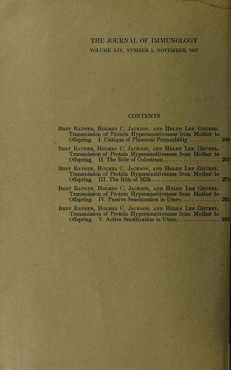 VOLUME XIV, NUMBER 5, NOVEMBER, 1927 CONTENTS Bret Ratner, Holmes C. Jackson, and Helen Lee Gruehl. Transmission of Protein Hypersensitiveness from Mother to Offspring. I. Critique of Placental Permeability .... 249 Bret Ratner, Holmes C. Jackson, and Helen Lee Gruehl. Transmission of Protein Hypersensitiveness from Mother to Offspring. II. The Role of Colostrum.. 267 Bret Ratner, Holmes C. Jackson, and Helen Lee Gruehl. Transmission of Protein Hypersensitiveness from Mother to Offspring. III. The Role of Milk .....275 Bret Ratner, Holmes C. Jackson, and Helen Lee Gruehl. Transmission of Protein Hypersensitiveness from Mother to Offspring. IV. Passive Sensitization in Utero.... 291 Bret Ratner, Holmes C. Jackson, and Helen Lee Gruehl. Transmission of Protein Hypersensitiveness from Mother to Offspring. Y. Active Sensitization in Utero... 303