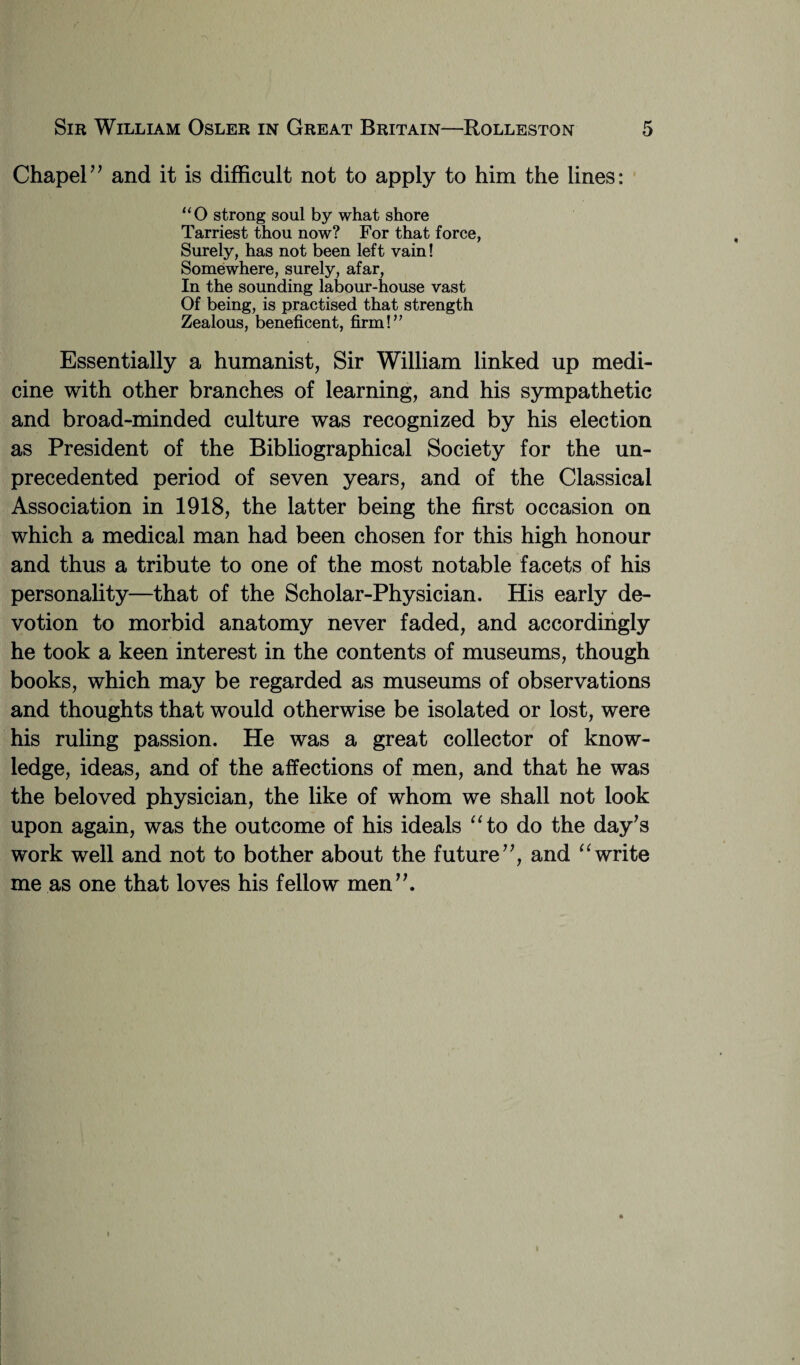 Chapel” and it is difficult not to apply to him the lines: “O strong soul by what shore Tarriest thou now? For that force, Surely, has not been left vain! Somewhere, surely, afar, In the sounding labour-house vast Of being, is practised that strength Zealous, beneficent, firm!” Essentially a humanist, Sir William linked up medi¬ cine with other branches of learning, and his sympathetic and broad-minded culture was recognized by his election as President of the Bibliographical Society for the un¬ precedented period of seven years, and of the Classical Association in 1918, the latter being the first occasion on which a medical man had been chosen for this high honour and thus a tribute to one of the most notable facets of his personality—that of the Scholar-Physician. His early de¬ votion to morbid anatomy never faded, and accordingly he took a keen interest in the contents of museums, though books, which may be regarded as museums of observations and thoughts that would otherwise be isolated or lost, were his ruling passion. He was a great collector of know¬ ledge, ideas, and of the affections of men, and that he was the beloved physician, the like of whom we shall not look upon again, was the outcome of his ideals “to do the day's work well and not to bother about the future”, and “write me as one that loves his fellow men”.