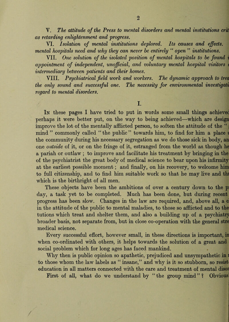 Y. The attitude of the Press to mental disorders and mental institutions crit as retarding enlightenment and -progress. VI. Isolation of mental institutions deplored. Its causes and effects, mental hospitals need and why they can never he entirely “ open ” institutions. VII. One solution of the isolated position of mental hospitals to he found i appointment of independent, unofficial, and voluntary mental hospital visitors i intermediary between patients and their homes. VIII. Psychiatrical field work and workers. The dynamic approach to trea the only sound and successful one. The necessity for environmental investigate regard to mental disorders. I. In these pages I have tried to put in words some small things achieved perhaps it were better put, on the way to being achieved—which are design improve the lot of the mentally afflicted person, to soften the attitude of the “ j mind ” commonly called “the public” towards him, to find for him a place % the community during his necessary segregation as we do those sick in body, an one outside of it, or on the fringe of it, estranged from the world as though he a pariah or outlaw ; to improve and facilitate his treatment by bringing in the of the psychiatrist the great body of medical science to bear upon his infirmity at the earliest possible moment; and finally, on his recovery, to welcome him to full citizenship, and to find him suitable work so that he may live and thi which is the birthright of all men. These objects have been the ambitions of over a century down to the p] day, a task yet to be completed. Much has been done, but during recent progress has been slow. Changes in the law are required, and, above all, a c. in the attitude of the public to mental maladies, to those so afflicted and to the tutions which treat and shelter them, and also a building up of a psychiatry broader basis, not separate from, but in close co-operation with the general stre medical science. Every successful effort, however small, in these directions is important, in when co-ordinated with others, it helps towards the solution of a great and social problem which for long ages has faced mankind. Why then is public opinion so apathetic, prejudiced and unsympathetic in i to those whom the law labels as “ insane,” and why is it so stubborn, so resist; education in all matters connected with the care and treatment of mental disoi First of all, what do we understandby “the group mind”? Obvious