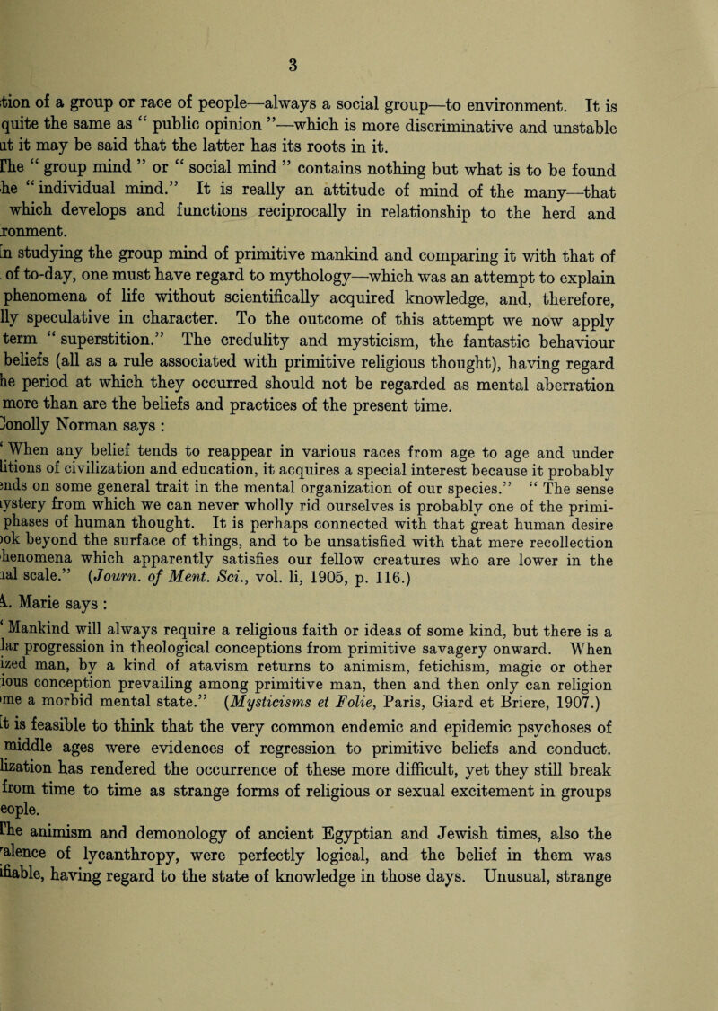 ition of a group or race of people—always a social group—to environment. It is quite the same as “ public opinion ”—which is more discriminative and unstable at it may be said that the latter has its roots in it. rhe “ group mind ” or “ social mind ” contains nothing but what is to be found he “ individual mind.” It is really an attitude of mind of the many—that which develops and functions reciprocally in relationship to the herd and ronment. in studying the group mind of primitive mankind and comparing it with that of of to-day, one must have regard to mythology—which was an attempt to explain phenomena of life without scientifically acquired knowledge, and, therefore, lly speculative in character. To the outcome of this attempt we now apply term “ superstition.” The credulity and mysticism, the fantastic behaviour beliefs (all as a rule associated with primitive religious thought), having regard fie period at which they occurred should not be regarded as mental aberration more than are the beliefs and practices of the present time, kmolly Norman says : ‘ When any belief tends to reappear in various races from age to age and under litions of civilization and education, it acquires a special interest because it probably mds on some general trait in the mental organization of our species.” “ The sense Lystery from which we can never wholly rid ourselves is probably one of the primi- phases of human thought. It is perhaps connected with that great human desire >ok beyond the surface of things, and to be unsatisfied with that mere recollection henomena which apparently satisfies our fellow creatures who are lower in the lal scale.” (Journ. of Ment. Sci., vol. li, 1905, p. 116.) i. Marie says : ‘ Mankind will always require a religious faith or ideas of some kind, but there is a far progression in theological conceptions from primitive savagery onward. When ized man, by a kind of atavism returns to animism, fetichism, magic or other lous conception prevailing among primitive man, then and then only can religion 'me a morbid mental state.” (Mysticisms et Folie, Paris, Giard et Briere, 1907.) ft is feasible to think that the very common endemic and epidemic psychoses of middle ages were evidences of regression to primitive beliefs and conduct, lization has rendered the occurrence of these more difficult, yet they still break from time to time as strange forms of religious or sexual excitement in groups eople. rhe animism and demonology of ancient Egyptian and Jewish times, also the faience of lycanthropy, were perfectly logical, and the belief in them was ifiable, having regard to the state of knowledge in those days. Unusual, strange