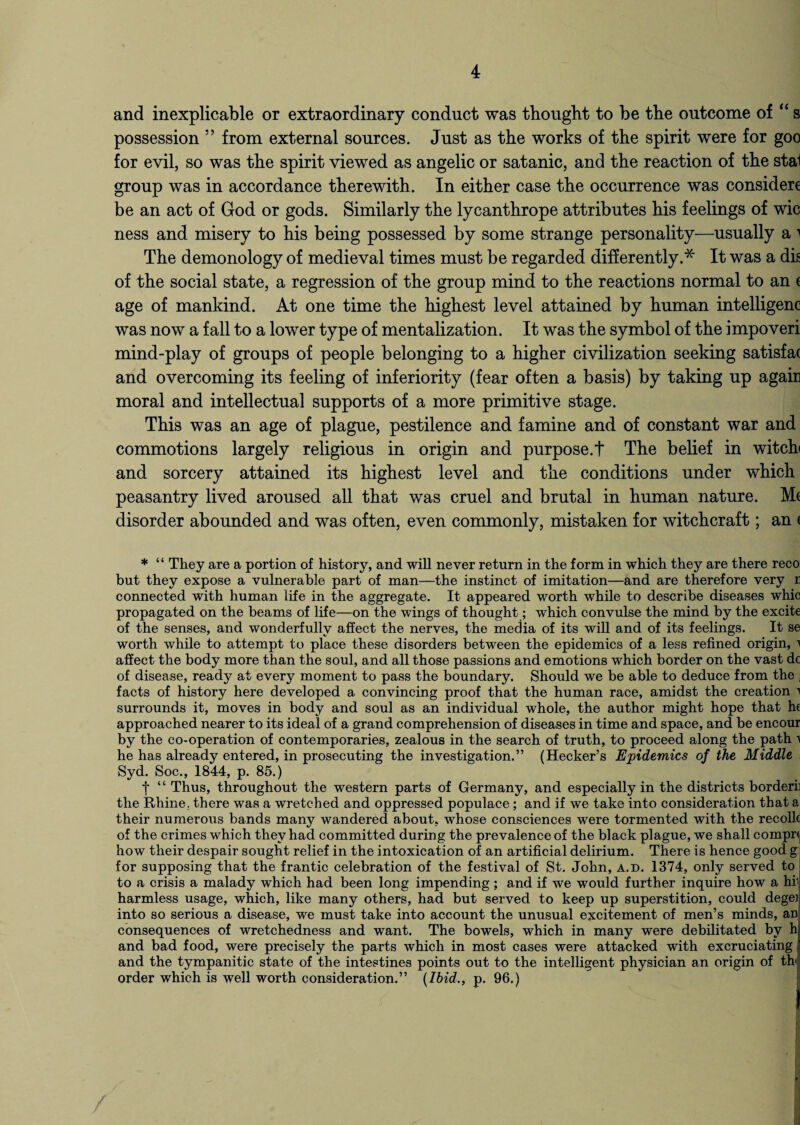 and inexplicable or extraordinary conduct was thought to be the outcome of “ s possession ” from external sources. Just as the works of the spirit were for goo for evil, so was the spirit viewed as angelic or satanic, and the reaction of the stal group was in accordance therewith. In either case the occurrence was consider be an act of God or gods. Similarly the lycanthrope attributes his feelings of wic ness and misery to his being possessed by some strange personality—usually a i The demonology of medieval times must be regarded differently.* It was a dig of the social state, a regression of the group mind to the reactions normal to an ( age of mankind. At one time the highest level attained by human intelligenc was now a fall to a lower type of mentalization. It was the symbol of the impoveri mind-play of groups of people belonging to a higher civilization seeking satisfat and overcoming its feeling of inferiority (fear often a basis) by taking up again moral and intellectual supports of a more primitive stage. This was an age of plague, pestilence and famine and of constant war and commotions largely religious in origin and purpose.! The belief in witch and sorcery attained its highest level and the conditions under which peasantry lived aroused all that was cruel and brutal in human nature. Me disorder abounded and was often, even commonly, mistaken for witchcraft; an e * “ They are a portion of history, and will never return in the form in which they are there reco but they expose a vulnerable part of man—the instinct of imitation—and are therefore very r connected with human life in the aggregate. It appeared worth while to describe diseases whic propagated on the beams of life—on the wings of thought; which convulse the mind by the excite of the senses, and wonderfully affect the nerves, the media of its will and of its feelings. It se worth while to attempt to place these disorders between the epidemics of a less refined origin, i affect the body more than the soul, and all those passions and emotions which border on the vast dc of disease, ready at every moment to pass the boundary. Should we be able to deduce from the j facts of history here developed a convincing proof that the human race, amidst the creation a surrounds it, moves in body and soul as an individual whole, the author might hope that he approached nearer to its ideal of a grand comprehension of diseases in time and space, and be encour by the co-operation of contemporaries, zealous in the search of truth, to proceed along the path ^ he has already entered, in prosecuting the investigation.” (Hecker’s Epidemics of the Middle Syd. Soc., 1844, p. 85.) f “ Thus, throughout the western parts of Germany, and especially in the districts border! the Rhine, there was a wretched and oppressed populace; and if we take into consideration that a their numerous bands many wandered about, whose consciences were tormented with the recolk of the crimes which they had committed during the prevalence of the black plague, we shall compn how their despair sought relief in the intoxication of an artificial delirium. There is hence good g: for supposing that the frantic celebration of the festival of St. John, a.d. 1374, only served to to a crisis a malady which had been long impending ; and if we would further inquire how a hii harmless usage, which, like many others, had but served to keep up superstition, could degei into so serious a disease, we must take into account the unusual excitement of men’s minds, an consequences of wretchedness and want. The bowels, which in many were debilitated by h and bad food, were precisely the parts which in most cases were attacked with excruciating and the tympanitic state of the intestines points out to the intelligent physician an origin of th< order which is well worth consideration.” {Ibid., p. 96.)