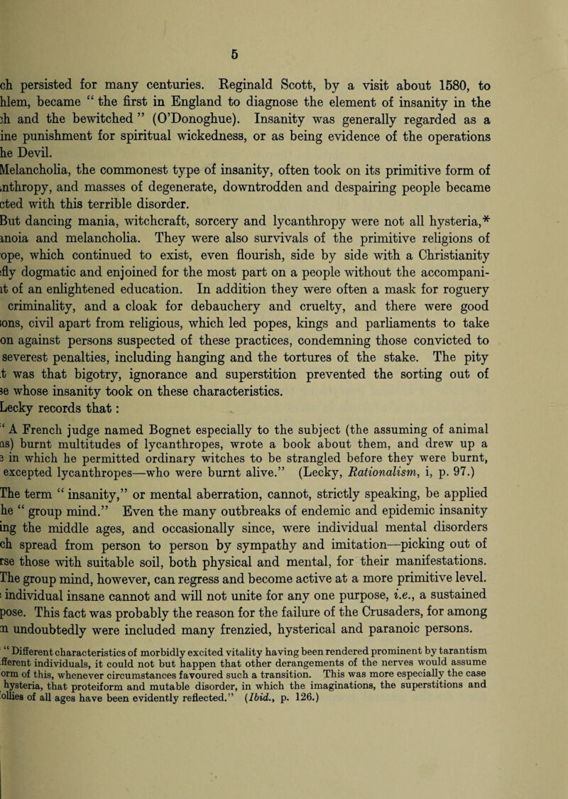 ch persisted for many centuries. Reginald Scott, by a visit about 1580, to hlem, became “ the first in England to diagnose the element of insanity in the ih and the bewitched ” (O’Donoghue). Insanity was generally regarded as a ine punishment for spiritual wickedness, or as being evidence of the operations he Devil. Melancholia, the commonest type of insanity, often took on its primitive form of mthropy, and masses of degenerate, downtrodden and despairing people became cted with this terrible disorder. But dancing mania, witchcraft, sorcery and lycanthropy were not all hysteria,* rnoia and melancholia. They were also survivals of the primitive religions of ope, which continued to exist, even flourish, side by side with a Christianity sfly dogmatic and enjoined for the most part on a people without the accompani- lt of an enlightened education. In addition they were often a mask for roguery criminality, and a cloak for debauchery and cruelty, and there were good ions, civil apart from religious, which led popes, kings and parliaments to take on against persons suspected of these practices, condemning those convicted to severest penalties, including hanging and the tortures of the stake. The pity t was that bigotry, ignorance and superstition prevented the sorting out of ?e whose insanity took on these characteristics. Lecky records that: ‘ A French judge named Bognet especially to the subject (the assuming of animal as) burnt multitudes of lycanthropes, wrote a book about them, and drew up a 3 in which he permitted ordinary witches to be strangled before they were burnt, excepted lycanthropes—who were burnt alive.” (Lecky, Rationalism, i, p. 97.) The term “ insanity,” or mental aberration, cannot, strictly speaking, be applied he “ group mind.” Even the many outbreaks of endemic and epidemic insanity ing the middle ages, and occasionally since, were individual mental disorders ch spread from person to person by sympathy and imitation—picking out of rse those with suitable soil, both physical and mental, for their manifestations. The group mind, however, can regress and become active at a more primitive level, i individual insane cannot and will not unite for any one purpose, i.e., a sustained pose. This fact was probably the reason for the failure of the Crusaders, for among na undoubtedly were included many frenzied, hysterical and paranoic persons. “ Different characteristics of morbidly excited vitality having been rendered prominent by tarantism fferent individuals, it could not but happen that other derangements of the nerves would assume orm of this, whenever circumstances favoured such a transition. This was more especially the case hysteria, that proteiform and mutable disorder, in which the imaginations, the superstitions and ollies of all ages have been evidently reflected.1’ {Ibid., p. 126.)