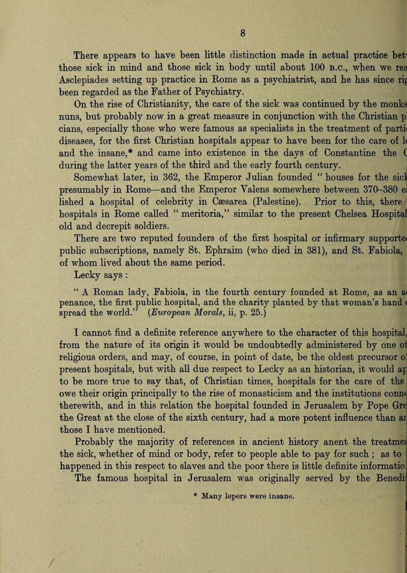 There appears to have been little distinction made in actual practice bet1 those sick in mind and those sick in body until about 100 B.c., when we rea Asclepiades setting up practice in Rome as a psychiatrist, and he has since ri^ been regarded as the Father of Psychiatry. On the rise of Christianity, the care of the sick was continued by the monks nuns, but probably now in a great measure in conjunction with the Christian p' cians, especially those who were famous as specialists in the treatment of partii diseases, for the first Christian hospitals appear to have been for the care of 1< and the insane,* and came into existence in the days of Constantine the ( during the latter years of the third and the early fourth century. Somewhat later, in 362, the Emperor Julian founded “ houses for the sic! presumably in Rome—and the Emperor Valens somewhere between 370-380 ef lished a hospital of celebrity in Caesarea (Palestine). Prior to this, there hospitals in Rome called “ meritoria,” similar to the present Chelsea Hospital old and decrepit soldiers. There are two reputed founders of the first hospital or infirmary supporte< public subscriptions, namely St. Ephraim (who died in 381), and St. Fabiola, of whom lived about the same period. Lecky says : “ A Roman lady, Fabiola, in the fourth century founded at Rome, as an a< penance, the first public hospital, and the charity planted by that woman’s hand < spread the world.” (European Morals, ii, p. 25.) I cannot find a definite reference anywhere to the character of this hospital, from the nature of its origin it would be undoubtedly administered by one oi religious orders, and may, of course, in point of date, be the oldest precursor o: present hospitals, but with all due respect to Lecky as an historian, it would ap to be more true to say that, of Christian times, hospitals for the care of the owe their origin principally to the rise of monasticism and the institutions cornu therewith, and in this relation the hospital founded in Jerusalem by Pope Gre the Great at the close of the sixth century, had a more potent influence than ai those I have mentioned. Probably the majority of references in ancient history anent the treatmei the sick, whether of mind or body, refer to people able to pay for such ; as to happened in this respect to slaves and the poor there is little definite informatio: The famous hospital in Jerusalem was originally served by the Benedi t * Many lepers were insane.