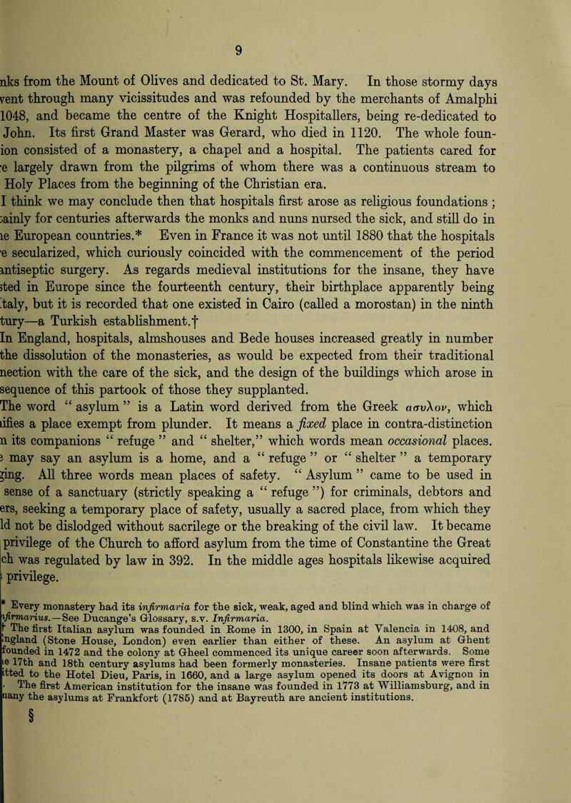 nks from the Mount of Olives and dedicated to St. Mary. In those stormy days yent through many vicissitudes and was refounded by the merchants of Amalphi 1048, and became the centre of the Knight Hospitallers, being re-dedicated to John. Its first Grand Master was Gerard, who died in 1120. The whole foun- ion consisted of a monastery, a chapel and a hospital. The patients cared for ■e largely drawn from the pilgrims of whom there was a continuous stream to Holy Places from the beginning of the Christian era. I think we may conclude then that hospitals first arose as religious foundations ; mainly for centuries afterwards the monks and nuns nursed the sick, and still do in le European countries.* Even in France it was not until 1880 that the hospitals e secularized, which curiously coincided with the commencement of the period antiseptic surgery. As regards medieval institutions for the insane, they have jted in Europe since the fourteenth century, their birthplace apparently being 'taly, but it is recorded that one existed in Cairo (called a morostan) in the ninth tury—a Turkish establishment, f In England, hospitals, almshouses and Bede houses increased greatly in number the dissolution of the monasteries, as would be expected from their traditional nection with the care of the sick, and the design of the buildings which arose in sequence of this partook of those they supplanted. The word “ asylum ” is a Latin word derived from the Greek aavXov, which dfies a place exempt from plunder. It means a fixed place in contra-distinction n its companions “ refuge ” and “ shelter,” which words mean occasional places. } may say an asylum is a home, and a “ refuge ” or “ shelter ” a temporary ^ing. All three words mean places of safety. “ Asylum ” came to be used in sense of a sanctuary (strictly speaking a “ refuge ”) for criminals, debtors and ers, seeking a temporary place of safety, usually a sacred place, from which they Id not be dislodged without sacrilege or the breaking of the civil law. It became privilege of the Church to afford asylum from the time of Constantine the Great jch was regulated by law in 392. In the middle ages hospitals likewise acquired i privilege. * Every monastery had its infirmaria for the sick, weak, aged and blind which was in charge of ifirmarius. — See Ducange’s Glossary, s.v. Infirmaria. The first Italian asylum was founded in Rome in 1300, in Spain at Valencia in 1408, and Ingland (Stone House, London) even earlier than either of these. An asylum at Ghent founded in 1472 and the colony at Gheel commenced its unique career soon afterwards. Some te 17th and 18th century asylums had been formerly monasteries. Insane patients were first itted to the Hotel Dieu, Paris, in 1660, and a large asylum opened its doors at Avignon in The first American institution for the insane was founded in 1773 at Williamsburg, and in oany the asylums at Frankfort (1785) and at Bayreuth are ancient institutions, §