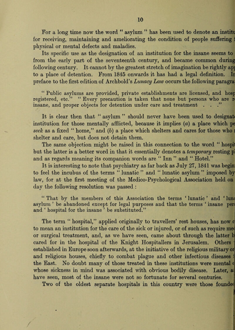 For a long time now tlie word “ asylum ” has been used to denote an institu for receiving, maintaining and ameliorating the condition of people suffering J physical or mental defects and maladies. Its specific use as the designation of an institution for the insane seems to from the early part of the seventeenth century, and became common during following century. It cannot by the greatest stretch of imagination be rightly ap] to a place of detention. From 1845 onwards it has had a legal definition. Ir preface to the first edition of Archbold’s Lunacy Law occurs the following paragra' 44 Public asylums are provided, private establishments are licensed, and hosp registered, etc.” 44 Every precaution is taken that none but persons who are r< insane, and proper objects for detention under care and treatment . . It is clear then that 44 asylum ” should never have been used to designab institution for those mentally afflicted, because it implies (a) a place which pe seek as a fixed “ home,” and (b) a place which shelters and cares for those who i shelter and care, but does not detain them. The same objection might be raised in this connection to the word “ hospil but the latter is a better word in that it essentially denotes a temporary resting p] and as regards meaning its companion words are 44 Inn ” and 44 Hotel.” It is interesting to note that psychiatry as far back as July 27, 1841 was begin to feel the incubus of the terms 44 lunatic ” and 44 lunatic asylum ” imposed by law, for at the first meeting of the Medico-Psychological Association held on day the following resolution was passed : 44 That by the members of this Association the terms * lunatic ’ and 4 lum asylum ’ be abandoned except for legal purposes and that the terms 4 insane peri and 4 hospital for the insane ’ be substituted.” The term 44 hospital,” applied originally to travellers’ rest houses, has now c to mean an institution for the care of the sick or injured, or of such as require me< or surgical treatment, and, as we have seen, came about through the latter b cared for in the hospital of the Knight Hospitallers in Jerusalem. Others established in Europe soon afterwards, at the initiative of the religious military oi and religious houses, chiefly to combat plague and other infectious diseases i the East. No doubt many of those treated in these institutions were mental ( whose sickness in mind was associated with obvious bodily disease. Later, a: have seen, most of the insane were not so fortunate for several centuries. Two of the oldest separate hospitals in this country were those founded