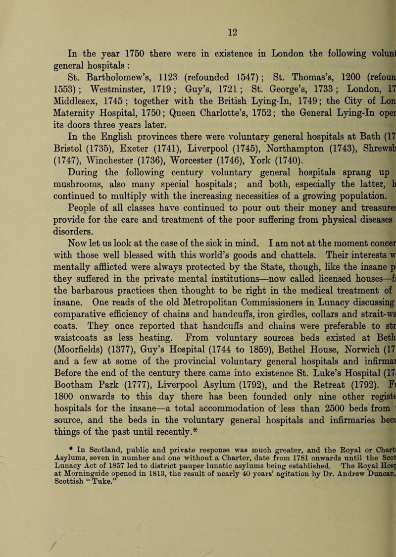 In the year 1750 there were in existence in London the following volunf general hospitals : St. Bartholomew’s, 1123 (refounded 1547); St. Thomas’s, 1200 (refoun 1553); Westminster, 1719; Guy’s, 1721 ; St. George’s, 1733; London, 17 Middlesex, 1745 ; together with the British Lying-In, 1749; the City of Lon Maternity Hospital, 1750; Queen Charlotte’s, 1752; the General Lying-In oper its doors three years later. In the English provinces there were voluntary general hospitals at Bath (17 Bristol (1735), Exeter (1741), Liverpool (1745), Northampton (1743), Shrewsb (1747), Winchester (1736), Worcester (1746), York (1740). During the following century voluntary general hospitals sprang up mushrooms, also many special hospitals; and both, especially the latter, h continued to multiply with the increasing necessities of a growing population. People of all classes have continued to pour out their money and treasures provide for the care and treatment of the poor suffering from physical diseases disorders. Now let us look at the case of the sick in mind. I am not at the moment concer with those well blessed with this world’s goods and chattels. Their interests w mentally afflicted were always protected by the State, though, like the insane p< they suffered in the private mental institutions—now called licensed houses—f] the barbarous practices then thought to be right in the medical treatment of insane. One reads of the old Metropolitan Commissioners in Lunacy discussing comparative efficiency of chains and handcuffs, iron girdles, collars and strait-wa coats. They once reported that handcuffs and chains were preferable to str waistcoats as less heating. From voluntary sources beds existed at Beth (Moorfields) (1377), Guy’s Hospital (1744 to 1859), Bethel House, Norwich (17 and a few at some of the provincial voluntary general hospitals and infirmai Before the end of the century there came into existence St. Luke’s Hospital (17i Bootham Park (1777), Liverpool Asylum (1792), and the Betreat (1792). Fi 1800 onwards to this day there has been founded only nine other registe hospitals for the insane—a total accommodation of less than 2500 beds from i source, and the beds in the voluntary general hospitals and infirmaries bees things of the past until recently.* * In Scotland, public and private response was much greater, and the Royal or Charti Asylums, seven in number and one without a Charter, date from 1781 onwards until the Scot Lunacy Act of 1857 led to district pauper lunatic asylums being established. The Royal Hosj at Morningside opened in 1813, the result of nearly 40 years’ agitation by Dr. Andrew Duncan, Scottish “ Tuke,”