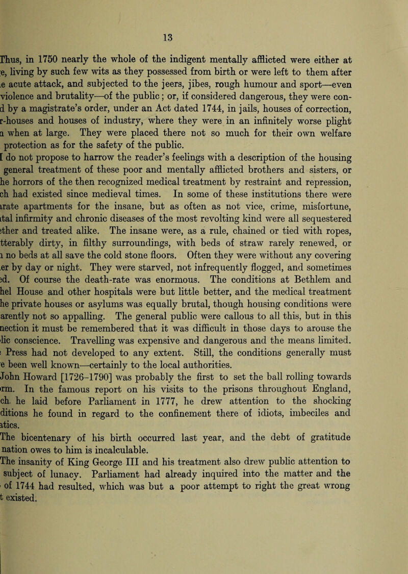 Thus, in 1750 nearly tlie whole of the indigent mentally afflicted were either at e, living by such few wits as they possessed from birth or were left to them after .e acute attack, and subjected to the jeers, jibes, rough humour and sport—even violence and brutality—of the public; or, if considered dangerous, they were con- d by a magistrate’s order, under an Act dated 1744, in jails, houses of correction, r-houses and houses of industry, where they were in an infinitely worse plight a when at large. They were placed there not so much for their own welfare protection as for the safety of the public. [ do not propose to harrow the reader’s feelings with a description of the housing general treatment of these poor and mentally afflicted brothers and sisters, or he horrors of the then recognized medical treatment by restraint and repression, ch had existed since medieval times. In some of these institutions there were irate apartments for the insane, but as often as not vice, crime, misfortune, Ltal infirmity and chronic diseases of the most revolting kind were all sequestered ither and treated alike. The insane were, as a rule, chained or tied with ropes, tterably dirty, in filthy surroundings, with beds of straw rarely renewed, or l no beds at all save the cold stone floors. Often they were without any covering er by day or night. They were starved, not infrequently flogged, and sometimes jd. Of course the death-rate was enormous. The conditions at Bethlem and hel House and other hospitals were but little better, and the medical treatment he private houses or asylums was equally brutal, though housing conditions were arently not so appalling. The general public were callous to all this, but in this nection it must be remembered that it was difficult in those days to arouse the lie conscience. Travelling was expensive and dangerous and the means limited. ' Press had not developed to any extent. Still, the conditions generally must e been well known—certainly to the local authorities. John Howard [1726-1790] was probably the first to set the ball rolling towards >rm. In the famous report on his visits to the prisons throughout England, ch. he laid before Parliament in 1777, he drew attention to the shocking ditions he found in regard to the confinement there of idiots, imbeciles and atics. The bicentenary of his birth occurred last year, and the debt of gratitude nation owes to him is incalculable. The insanity of King George III and his treatment also drew public attention to subject of lunacy. Parliament had already inquired into the matter and the of 1744 had resulted, which was but a poor attempt to right the great wrong t existed.