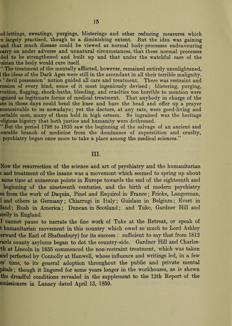 J5 od-lettings, sweatings, purgings, blisterings and other reducing measures which :e largely practised, though to a diminishing extent. But the idea was gaining und that much disease could be viewed as normal body-processes endeavouring carry on under adverse and unnatural circumstances, that these normal processes ded to be strengthened and built up and that under the watchful care of the rsician the body would cure itself. “ The treatment of the mentally afflicted, however, remained entirely unenlightened, L the ideas of the Dark Ages were still in the ascendant in all their terrible malignity. } * devil possession ’ notion guided all care and treatment. There was restraint and ression of every kind, some of it most ingeniously devised ; blistering, purging, rvation, flogging, shock-baths, bleeding, and cruelties too horrible to mention were Dgnized as legitimate forms of medical treatment. That anybody in charge of the me in those days could bend the knee and bare the head and offer up a prayer nconceivable to us nowadays; yet the doctors, at any rate, were good-living and 3ectable men, many of them held in high esteem. So ingrained was the heritage 'eligious bigotry that both justice and humanity were dethroned. “ But the period 1798 to 1835 saw the beginning of the salvage of an ancient and lourable branch of medicine from the dominance of superstition and cruelty, . psychiatry began once more to take a place among the medical sciences.” III. Now the resurrection of the science and art of psychiatry and the humanitarian e and treatment of the insane was a movement which seemed to spring up about same time at numerous points in Europe towards the end of the eighteenth and beginning of the nineteenth centuries, and the birth of modern psychiatry es from the work of Daquin, Pinel and Esquirol in France; Fricke, Langerman, 1 and others in Germany; Chiarrugi in Italy; Guislam in Belgium; Evert in Hand; Rush in America; Duncan in Scotland; and Tuke, Gardner Hill and tnelly in England. I cannot pause to narrate the fine work of Tuke at the Retreat, or speak of t humanitarian movement in this country which owed so much to Lord Ashley ierward the Earl of Shaftesbury) for its success : sufficient to say that from 1812 fards county asylums began to dot the country-side. Gardner Hill and Charles- dh at Lincoln in 1835 commenced the non-restraint treatment, which was taken and perfected by Connolly at Hanwell, whose influence and writings led, in a few rs’ time, to its general adoption throughout the public and private mental pitals; though it lingered for some years longer in the workhouses, as is shown the dreadful conditions revealed in the supplement to the 12th Report of the amissioners in Lunacy dated April 13, 1859.