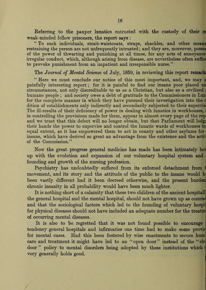 Referring to the pauper lunatics entrusted with the custody of their ra weak-minded fellow prisoners, the report says : “ To such individuals, strait-waistcoats, straps, shackles, and other means restraining the person are not unfrequently intrusted; and they are, moreover, posses of the power of thwarting and punishing at all times, for any acts of annoyance irregular conduct, which, although arising from disease, are nevertheless often suffici to provoke punishment from an impatient and irresponsible nurse.” The Journal of Mental Science of July, 1859, in reviewing this report remark “ Here we must conclude our notice of this most important, and, we may a painfully interesting report; for it is painful to find our insane poor placed un circumstances, not only discreditable to us as a Christian, but also as a civilized t humane people ; and society owes a debt of gratitude to the Commissioners in Lun for the complete manner in which they have pursued their investigation into the c dition of establishments only indirectly and secondarily subjected to their supervisi The ill-results of their deficiency of power in dealing with lunatics in workhouses, * in controlling the provisions made for them, appear in almost every page of the rep< and we trust that this defect will no longer obtain, but that Parliament will lodgt their hands the power to supervise and control the lunatic wards of workhouses to equal extent, as it has empowered them to act in county and other asylums for insane, which have derived so great an advantage from the existence and the acth of the Commission.” Now the great progress general medicine has made has been intimately box up with the evolution and expansion of our voluntary hospital system and founding and growth of the nursing profession. Psychiatry has undoubtedly suffered from its enforced detachment from 1 movement, and its story and the attitude of the public to the insane would h been vastly different had it been decreed otherwise, and the present burden chronic insanity in all probability would have been much lighter. It is nothing short of a calamity that these two children of the ancient hospital! the general hospital and the mental hospital, should not have grown up as comra( and that the sociological factors which led to the founding of voluntary hospr for physical diseases should not have included an adequate number for the treatm of occurring mental diseases. It is also to be regretted that it was not found possible to encourage tendency general hospitals and infirmaries one time had to make some provis for mental cases. Had this been fostered by wise enactments to secure hum care and treatment it might have led to an “open door” instead of the “clo door ” policy to mental disorders being adopted by these institutions which ! very generally holds good.