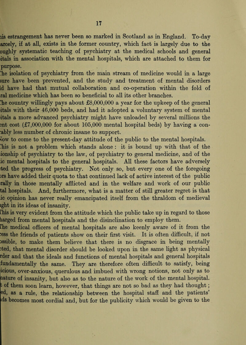 lis estrangement has never been so marked in Scotland as in England. To-day arcely, if at all, exists in the former country, which fact is largely due to the oughly systematic teaching of psychiatry at the medical schools and general itals in association with the mental hospitals, which are attached to them for purpose. die isolation of psychiatry from the main stream of medicine would in a large sure have been prevented, and the study and treatment of mental disorders Id have had that mutual collaboration and co-operation within the fold of ral medicine which has been so beneficial to all its other branches, die country willingly pays about £8,000,000 a year for the upkeep of the general itals with their 46,000 beds, and had it adopted a voluntary system of mental itals a more advanced psychiatry might have unloaded by several millions the ant cost (£7,000,000 for about 105,000 mental hospital beds) by having a con- ’ably less number of chronic insane to support. sow to come to the present-day attitude of the public to the mental hospitals, his is not a problem which stands alone : it is bound up with that of the ionship of psychiatry to the law, of psychiatry to general medicine, and of the ic mental hospitals to the general hospitals. All these factors have adversely sted the progress of psychiatry. Not only so, but every one of the foregoing )rs have added their quota to that continued lack of active interest of the public rally in those mentally afflicted and in the welfare and wrork of our public tal hospitals. And, furthermore, what is a matter of still greater regret is that ic opinion has never really emancipated itself from the thraldom of medieval Lght in its ideas of insanity. Chis is very evident from the attitude which the public take up in regard to those tiarged from mental hospitals and the disinclination to employ them. Che medical officers of mental hospitals are also keenly aware of it from the ess the friends of patients show on their first visit. It is often difficult, if not Dssible, to make them believe that there is no disgrace in being mentally ’ted, that mental disorder should be looked upon in the same light as physical rder and that the ideals and functions of mental hospitals and general hospitals fundamentally the same. They are therefore often difficult to satisfy, being icious, over-anxious, querulous and imbued with wrong notions, not only as to jaature of insanity, but also as to the nature of the work of the mental hospital, b of them soon learn, however, that things are not so bad as they had thought; ed, as a rule, the relationship between the hospital staff and the patients’ ids becomes most cordial and, but for the publicity which wrould be given to the