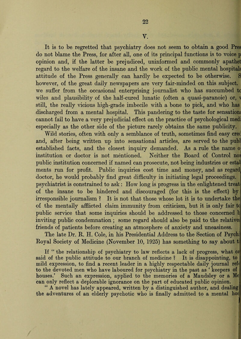 Y. It is to be regretted that psychiatry does not seem to obtain a good Pres do not blame the Press, for after all, one of its principal functions is to voice p opinion and, if the latter be prejudiced, uninformed and commonly apathet regard to the welfare of the insane and the work of the public mental hospitals attitude of the Press generally can hardly be expected to be otherwise. S however, of the great daily newspapers are very fair-minded on this subject, we suffer from the occasional enterprising journalist who has succumbed to wiles and plausibility of the half-cured lunatic (often a quasi-paranoic) or, \ still, the really vicious high-grade imbecile with a bone to pick, and who has discharged from a mental hospital. This pandering to the taste for sensation? cannot fail to have a very prejudicial effect on the practice of psychological medi especially as the other side of the picture rarely obtains the same publicity. Wild stories, often with only a semblance of truth, sometimes find easy cree and, after being written up into sensational articles, are served to the publ established facts, and the closest inquiry demanded. As a rule the name o institution or doctor is not mentioned. Neither the Board of Control no* public institution concerned if named can prosecute, not being industries or estat ments run for profit. Public inquiries cost time and money, and as regard doctor, he would probably find great difficulty in initiating legal proceedings, psychiatrist is constrained to ask : How long is progress in the enlightened treat of the insane to be hindered and discouraged (for this is the effect) by irresponsible journalism ? It is not that those whose lot it is to undertake the of the mentally afflicted claim immunity from criticism, but it is only fair tc public service that some inquiries should be addressed to those concerned b inviting public condemnation ; some regard should also be paid to the relative? friends of patients before creating an atmosphere of anxiety and uneasiness. The late Dr. R. H. Cole, in his Presidential Address to the Section of Psych} Royal Society of Medicine (November 10, 1925) has something to say about t. If “ the relationship of psychiatry to law reflects a lack of progress, what ca said of the public attitude to our branch of medicine ? It is disappointing, to mild expression, to find a recent leader in a highly respectable daily journal refi to the devoted men who have laboured for psychiatry in the past as ‘ keepers of houses.’ Such an expression, applied to the memories of a Maudsley or a Me can only reflect a deplorable ignorance on the part of educated public opinion. “ A novel has lately appeared, written by a distinguished author, and dealing the adventures of an elderly psychotic who is finally admitted to a mental hos I I ' !t