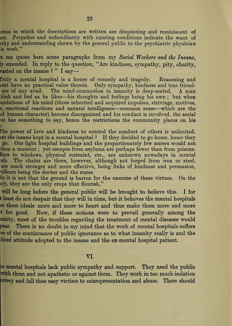 erms in which the descriptions are written are disquieting and reminiscent of ist. Prejudice and unfamiliarity with existing conditions indicate the want of ithy and understanding shown by the general public to the psychiatric physician is work.” st me quote here some paragraphs from my Social Workers and the Insane, ly emended. In reply to the question, “Are kindness, sympathy, pity, charity, pasted on the insane ? ” I say— rruly a mental hospital is a house of comedy and tragedy. Reasoning and lent have no practical value therein. Only sympathy, kindness and true friend- are of any avail. The mind-commotion in insanity is deep-seated. A man ;hink and feel as he likes—his thoughts and feelings being his own ; but when undations of his mind (those inherited and acquired impulses, strivings, motives, s, emotional reactions and natural intelligence—common sense—which are the of human character) become disorganized and his conduct is involved, the social ne has something to say, hence the restrictions the community places on his 7. rhe power of love and kindness to control the conduct of others is unlimited, ire the insane kept in a mental hospital ? If they decided to go home, home they go. Our light hospital buildings and the proportionately few nurses would not them a moment; yet escapes from asylums are perhaps fewer than from prisons. Bars to windows, physical restraint, etc., are unknown nowadays in mental :als. The chains are there, however, although not forged from iron or steel, are much stronger and more effective, being links of kindness and persuasion, •tificers being the doctor and the nurse. 3o it is not that the ground is barren for the exercise of these virtues. On the iry, they are the only crops that flourish.” will be long before the general public will be brought to believe this. I for b least do not despair that they will in time, but it behoves the mental hospitals ie these ideals more and more to heart and thus make them more and more t for good. Now, if these notions were to prevail generally among the lunity, most of the troubles regarding the treatment of mental diseases would pear. There is no doubt in my mind that the work of mental hospitals suffers se of the continuance of public ignorance as to what insanity really is and the diced attitude adopted to the insane and the ex-mental hospital patient. ie mental hospitals lack public sympathy and support. They need the public with them and not apathetic or against them. They work in too much isolation screcy and fall thus easy victims to misrepresentation and abuse. There should