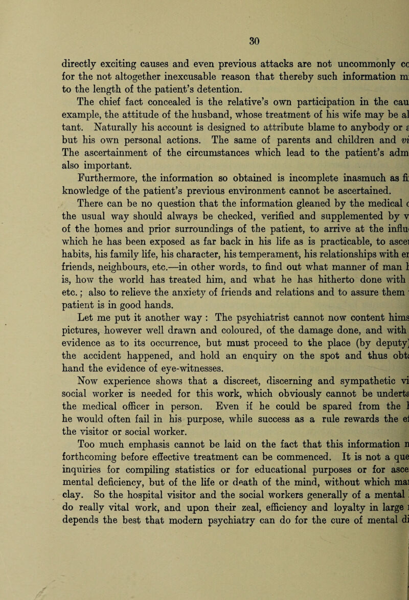 directly exciting causes and even previous attacks are not uncommonly cc for the not altogether inexcusable reason that thereby such information m: to the length of the patient’s detention. The chief fact concealed is the relative’s own participation in the cau example, the attitude of the husband, whose treatment of his wife may be al tant. Naturally his account is designed to attribute blame to anybody or s but his own personal actions. The same of parents and children and vi The ascertainment of the circumstances which lead to the patient’s adm also important. Furthermore, the information so obtained is incomplete inasmuch as fi knowledge of the patient’s previous environment cannot be ascertained. There can be no question that the information gleaned by the medical c the usual way should always be checked, verified and supplemented by v of the homes and prior surroundings of the patient, to arrive at the influ* which he has been exposed as far back in his life as is practicable, to ascei habits, his family life, his character, his temperament, his relationships with er friends, neighbours, etc.—in other words, to find out what manner of man 1 is, how the world has treated him, and what he has hitherto done with etc.; also to relieve the anxiety of friends and relations and to assure them ■ patient is in good hands. Let me put it another way : The psychiatrist cannot now content hims pictures, however well drawn and coloured, of the damage done, and with evidence as to its occurrence, but must proceed to the place (by deputy) the accident happened, and hold an enquiry on the spot and thus obtj hand the evidence of eye-witnesses. Now experience shows that a discreet, discerning and sympathetic vi social worker is needed for this work, which obviously cannot be underta the medical officer in person. Even if he could be spared from the 1 he would often fail in his purpose, while success as a rule rewards the el the visitor or social worker. Too much emphasis cannot be laid on the fact that this information n forthcoming before effective treatment can be commenced. It is not a que inquiries for compiling statistics or for educational purposes or for asce: mental deficiency, but of the life or death of the mind, without which mai clay. So the hospital visitor and the social workers generally of a mental. do really vital work, and upon their zeal, efficiency and loyalty in large i depends the best that modern psychiatry can do for the cure of mental di 4