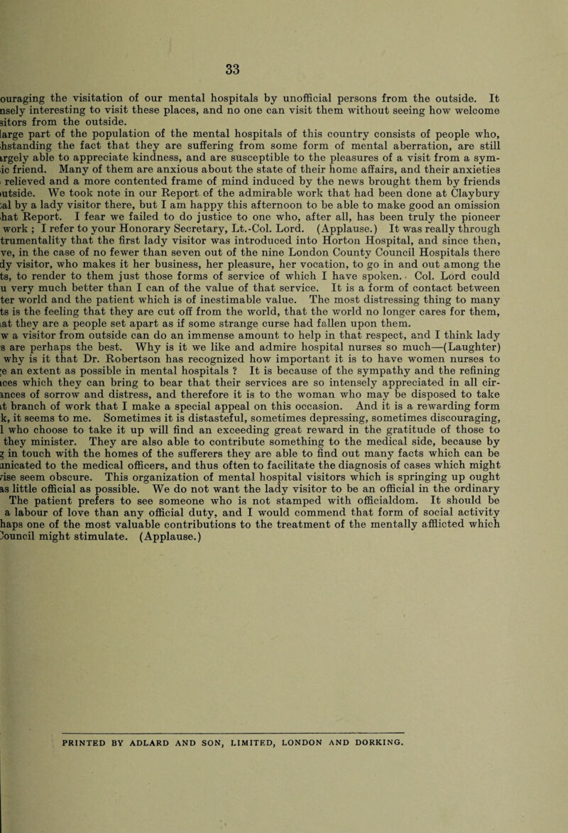 ouraging the visitation of our mental hospitals by unofficial persons from the outside. It nsely interesting to visit these places, and no one can visit them without seeing how welcome sitors from the outside. large part of the population of the mental hospitals of this country consists of people who, hstanding the fact that they are suffering from some form of mental aberration, are still irgely able to appreciate kindness, and are susceptible to the pleasures of a visit from a sym- ic friend. Many of them are anxious about the state of their home affairs, and their anxieties relieved and a more contented frame of mind induced by the news brought them by friends lutside. We took note in our Report of the admirable work that had been done at Claybury ;al by a lady visitor there, but I am happy this afternoon to be able to make good an omission hat Report. I fear we failed to do justice to one who, after all, has been truly the pioneer work ; I refer to your Honorary Secretary, Lt.-Col. Lord. (Applause.) It was really through trumentality that the first lady visitor was introduced into Horton Hospital, and since then, ve, in the case of no fewer than seven out of the nine London County Council Hospitals there dy visitor, who makes it her business, her pleasure, her vocation, to go in and out among the ts, to render to them just those forms of service of which I have spoken.- Col. Lord could u very much better than I can of the value of that service. It is a form of contact between ter world and the patient which is of inestimable value. The most distressing thing to many ts is the feeling that they are cut off from the world, that the world no longer cares for them, iat they are a people set apart as if some strange curse had fallen upon them, w a visitor from outside can do an immense amount to help in that respect, and I think lady s are perhaps the best. Why is it we like and admire hospital nurses so much—(Laughter) why is it that Dr. Robertson has recognized how important it is to have women nurses to ;e an extent as possible in mental hospitals ? It is because of the sympathy and the refining ices which they can bring to bear that their services are so intensely appreciated in all cir- mces of sorrow and distress, and therefore it is to the woman who may be disposed to take it branch of work that I make a special appeal on this occasion. And it is a rewarding form k, it seems to me. Sometimes it is distasteful, sometimes depressing, sometimes discouraging, 1 who choose to take it up will find an exceeding great reward in the gratitude of those to they minister. They are also able to contribute something to the medical side, because by y in touch with the homes of the sufferers they are able to find out many facts which can be unicated to the medical officers, and thus often to facilitate the diagnosis of cases which might rise seem obscure. This organization of mental hospital visitors which is springing up ought as little official as possible. We do not want the lady visitor to be an official in the ordinary The patient prefers to see someone who is not stamped with officialdom. It should be a labour of love than any official duty, and I would commend that form of social activity haps one of the most valuable contributions to the treatment of the mentally afflicted which Council might stimulate. (Applause.) PRINTED BY ADLARD AND SON, LIMITED, LONDON AND DORKING.