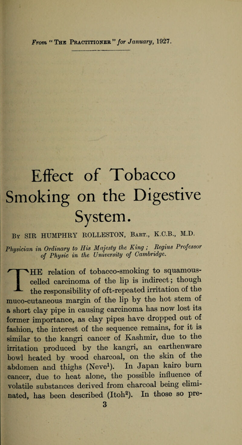 From “The Practitioner” for January, 1927. Effect of Tobacco ♦ * Smoking on the Digestive By SIR HUMPHRY ROLLESTON, Bart., K.C.B., M.D. Physician in Ordinary to His Majesty the King ; liegius Professor of Physic in the University of Cambridge. THE relation of tobacco-smoking to squamous- celled carcinoma of the lip is indirect; though the responsibility of oft-repeated irritation of the muco-cutaneous margin of the lip by the hot stem of a short clay pipe in causing carcinoma has now lost its former importance, as clay pipes have dropped out of fashion, the interest of the sequence remains, for it is similar to the kangri cancer of Kashmir, due to the irritation produced by the kangri, an earthenware bowl heated by wood charcoal, on the skin of the abdomen and thighs (Neve1). In Japan kairo burn cancer, due to heat alone, the possible influence of volatile substances derived from charcoal being elimi¬ nated, has been described (Itoh2). In those so pre-