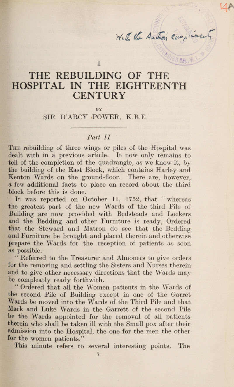 HA (£- Au,£fu ,4-,vc*»S s' ■ THE REBUILDING OF THE HOSPITAL IN THE EIGHTEENTH CENTURY BY SIR D’ARCY POWER, K.B.E. Part II The rebuilding of three wings or piles of the Hospital was dealt with in a previous article. It now only remains to tell of the completion of the quadrangle, as we know it, by the building of the East Block, which contains Harley and Kenton Wards on the ground-floor. There are, however, a few additional facts to place on record about the third block before this is done. It was reported on October 11, 1752, that “ whereas the greatest part of the new Wards of the third Pile of Building are now provided with Bedsteads and Lockers and the Bedding and other Furniture is ready, Ordered that the Steward and Matron do see that the Bedding and Furniture be brought and placed therein and otherwise prepare the Wards for the reception of patients as soon as possible. “ Referred to the Treasurer and Almoners to give orders for the removing and settling the Sisters and Nurses therein and to give other necessary directions that the Wards may be compleatly ready forthwith. “ Ordered that all the Women patients in the Wards of the second Pile of Building except in one of the Garret Wards be moved into the Wards of the Third Pile and that Mark and Luke Wards in the Garrett of the second Pile be the Wards appointed for the removal of all patients therein who shall be taken ill with the Small pox after their admission into the Hospital, the one for the men the other for the women patients.” This minute refers to several interesting points. The