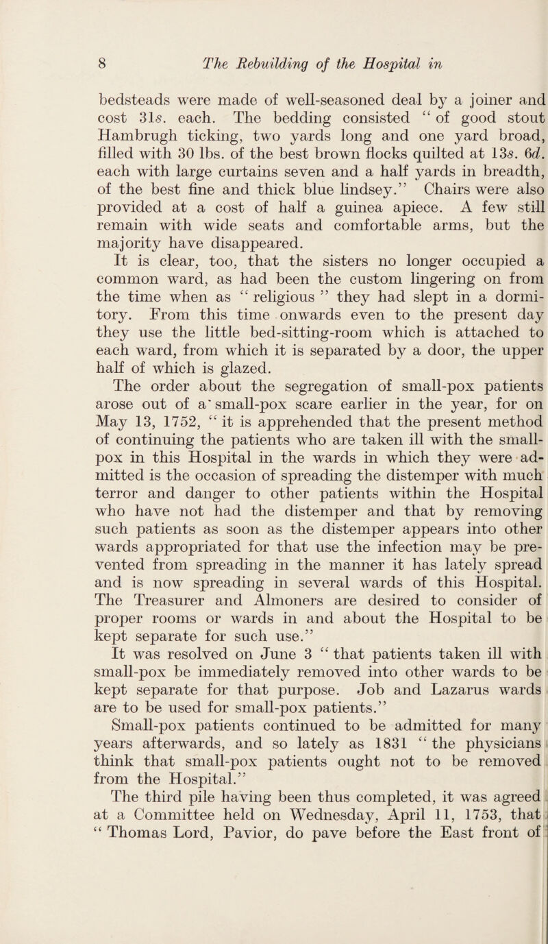 bedsteads were made of well-seasoned deal by a joiner and cost 315. each. The bedding consisted “ of good stout Hambrugh ticking, two yards long and one yard broad, filled with 30 lbs. of the best brown flocks quilted at 135. Qd. each with large curtains seven and a half yards in breadth, of the best fine and thick blue lindsey.” Chairs were also provided at a cost of half a guinea apiece. A few still remain with wide seats and comfortable arms, but the majority have disappeared. It is clear, too, that the sisters no longer occupied a common ward, as had been the custom lingering on from the time when as “ religious ” they had slept in a dormi¬ tory. From this time onwards even to the present day they use the little bed-sitting-room which is attached to each ward, from which it is separated by a door, the upper half of which is glazed. The order about the segregation of small-pox patients arose out of a' small-pox scare earlier in the year, for on May 13, 1752, “it is apprehended that the present method of continuing the patients who are taken ill with the small¬ pox in this Hospital in the wards in which they were ad¬ mitted is the occasion of spreading the distemper with much terror and danger to other patients within the Hospital who have not had the distemper and that by removing such patients as soon as the distemper appears into other wards appropriated for that use the infection may be pre¬ vented from spreading in the manner it has lately spread and is now spreading in several wards of this Hospital. The Treasurer and Almoners are desired to consider of proper rooms or wards in and about the Hospital to be kept separate for such use.” It was resolved on June 3 “ that patients taken ill with small-pox be immediately removed into other wards to be kept separate for that purpose. Job and Lazarus wards are to be used for small-pox patients.” Small-pox patients continued to be admitted for many years afterwards, and so lately as 1831 “ the physicians think that small-pox patients ought not to be removed from the Hospital.” The third pile having been thus completed, it was agreed at a Committee held on Wednesday, April 11, 1753, that “ Thomas Lord, Pavior, do pave before the East front of