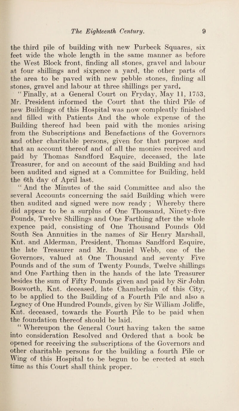 the third pile of building with new Purbeck Squares, six feet wide the whole length in the same manner as before the West Block front, finding all stones, gravel and labour at four shillings and sixpence a yard, the other parts of the area to be paved with new pebble stones, finding all stones, gravel and labour at three shillings per yard. “ Finally, at a General Court on Fryday, .May 11, 1753, Mr. President informed the Court that the third Pile of new Buildings of this Hospital was now compleatly finished and filled with Patients And the whole expense of the Building thereof had been paid with the monies arising from the Subscriptions and Benefactions of the Governors and other charitable persons, given for that purpose and that an account thereof and of all the monies received and paid by Thomas Sandford Esquire, deceased, the late Treasurer, for and on account of the said Building and had been audited and signed at a Committee for Building, held the 6th day of April last. “ And the Minutes of the said Committee and also the several Accounts concerning the said Building which were then audited and signed were now ready ; Whereby there did appear to be a surplus of One Thousand, Ninety-five Pounds, Twelve Shillings and One Farthing after the whole expence paid, consisting of One Thousand Pounds Old South Sea Annuities in the names of Sir Henry Marshall, Knt. and Alderman, President, Thomas Sandford Esquire, the late Treasurer and Mr. Daniel Webb, one of the Governors, valued at One Thousand and seventy Five Pounds and of the sum of Twenty Pounds, Twelve shillings and One Farthing then in the hands of the late Treasurer besides the sum of Fifty Pounds given and paid by Sir John Bosworth, Knt. deceased, late Chamberlain of this City, to be applied to the Building of a Fourth Pile and also a Legacy of One Hundred Pounds, given by Sir William Joliffe, Knt. deceased, towards the Fourth Pile to be paid when the foundation thereof should be laid. “ Whereupon the General Court having taken the same into consideration Resolved and Ordered that a book be opened for receiving the subscriptions of the Governors and other charitable persons for the building a fourth Pile or Wing of this Hospital to be begun to be erected at such time as this Court shall think proper.