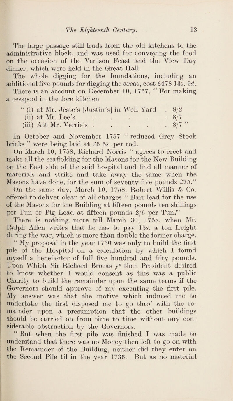 The large passage still leads from the old kitchens to the administrative block, and was used for conveying the food on the occasion of the Venison Feast and the View Day dinner, which were held in the Great Hall. The whole digging for the foundations, including an additional five pounds for digging the areas, cost £478 13s. 9d. There is an account on December 10, 1757, 44 For making a cesspool in the fore kitchen 44 (i) at Mr. Teste’s [Justin’s] in Well Yard . 8/2 (ii) at Mr. Lee’s ..... 8/7 (iii) Att Mr. Verrie’s ..... 8/7 In October and November 1757 44 reduced Grey Stock bricks ” were being laid at £6 5s. per rod. On March 10, 1758, Richard Norris “ agrees to erect and make all the scaffolding for the Masons for the New Building on the East side of the said hospital and find all manner of materials and strike and take away the same when the Masons have done, for the sum of seventy five pounds £75.” On the same day, March 10, 1758, Robert Willis & Co. offered to deliver clear of all charges 4 4 Barr lead for the use of the Masons for the Building at fifteen pounds ten shillings per Tun or Pig Lead at fifteen pounds 2/6 per Tun.” There is nothing more till March 30, 1758, when Mr. Ralph Allen writes that he has to pay 15s. a ton freight during the war, which is more than double the former charge. My proposal in the year 1730 was only to build the first pile of the Hospital on a calculation by which I found myself a benefactor of full five hundred and fifty pounds. Upon Which Sir Richard Brocas ye then President desired to know whether I would consent as this was a public Charity to build the remainder upon the same terms if the Governors should approve of my executing the first pile. My answer was that the motive which induced me to undertake the first disposed me to go thro’ with the re¬ mainder upon a presumption that the other buildings should be carried on from time to time without any con¬ siderable obstruction by the Governors. 44 But when the first pile was finished I was made to understand that there was no Money then left to go on with the Remainder of the Building, neither did they enter on the Second Pile til in the year 1736. But as no material