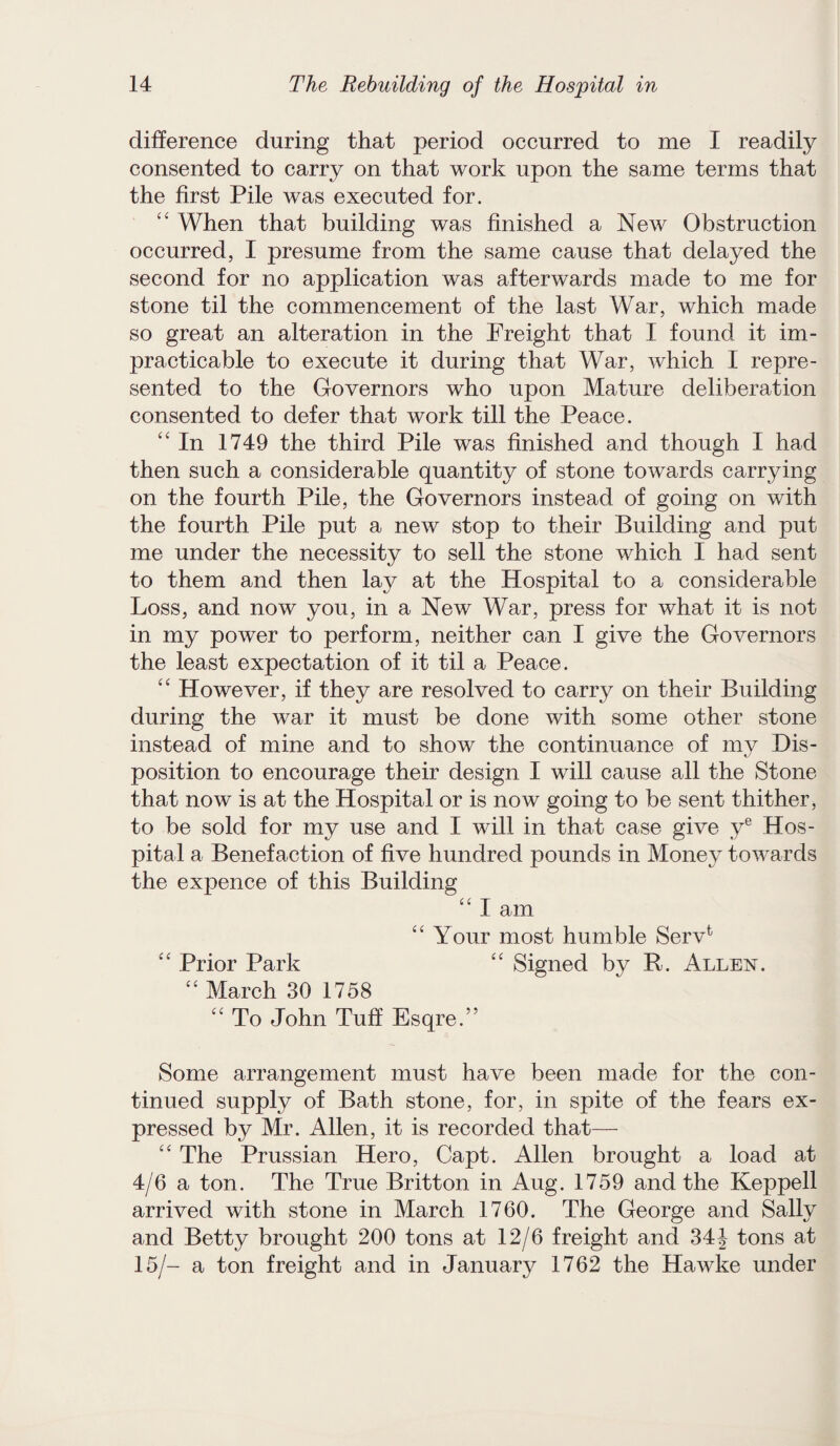 difference during that period occurred to me I readily consented to carry on that work upon the same terms that the first Pile was executed for. “ When that building was finished a New Obstruction occurred, I presume from the same cause that delayed the second for no application was afterwards made to me for stone til the commencement of the last War, which made so great an alteration in the Freight that I found it im¬ practicable to execute it during that War, which I repre¬ sented to the Governors who upon Mature deliberation consented to defer that work till the Peace. “In 1749 the third Pile was finished and though I had then such a considerable quantity of stone towards carrying on the fourth Pile, the Governors instead of going on with the fourth Pile put a new stop to their Building and put me under the necessity to sell the stone which I had sent to them and then lay at the Hospital to a considerable Loss, and now you, in a New War, press for what it is not in my power to perform, neither can I give the Governors the least expectation of it til a Peace. “ However, if they are resolved to carry on their Building during the war it must be done with some other stone instead of mine and to show the continuance of my Dis¬ position to encourage their design I will cause all the Stone that now is at the Hospital or is now going to be sent thither, to be sold for my use and I will in that case give ye Hos¬ pital a Benefaction of five hundred pounds in Money towards the expence of this Building “ I am “ Your most humble Servfc “ Prior Park “ Signed by R. Allen. “ March 30 1758 “ To John Tuff Esqre.” Some arrangement must have been made for the con¬ tinued supply of Bath stone, for, in spite of the fears ex¬ pressed by Mr. Allen, it is recorded that— “ The Prussian Hero, Capt. Allen brought a load at 4/6 a ton. The True Britton in Aug. 1759 and the Keppell arrived with stone in March 1760. The George and Sally and Betty brought 200 tons at 12/6 freight and 34 J tons at 15/- a ton freight and in January 1762 the Hawke under