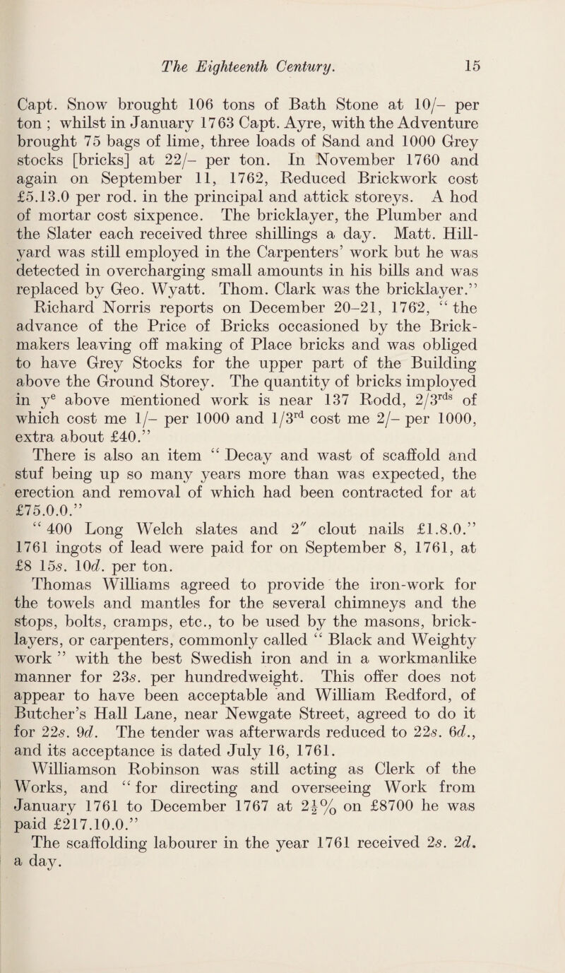 Capt. Snow brought 106 tons of Bath Stone at 10/- per ton ; whilst in January 1763 Capt. Ayre, with the Adventure brought 75 bags of lime, three loads of Sand and 1000 Grey stocks [bricks] at 22/- per ton. In November 1760 and again on September 11, 1762, Reduced Brickwork cost £5.13.0 per rod. in the principal and attick storeys. A hod of mortar cost sixpence. The bricklayer, the Plumber and the Slater each received three shillings a day. Matt. Hill- yard was still employed in the Carpenters’ work but he was detected in overcharging small amounts in his bills and was replaced by Geo. Wyatt. Thom. Clark was the bricklayer.” Richard Norris reports on December 20-21, 1762, “ the advance of the Price of Bricks occasioned by the Brick- makers leaving off making of Place bricks and was obliged to have Grey Stocks for the upper part of the Building above the Ground Storey. The quantity of bricks imployed in ye above mentioned work is near 137 Rodd, 2/3rds of which cost me 1/- per 1000 and l/3rd cost me 2/- per 1000, extra about £40.” There is also an item “ Decay and wast of scaffold and stuf being up so many years more than was expected, the erection and removal of which had been contracted for at £75.0.0.” “ 400 Long Welch slates and 2 clout nails £1.8.0.” 1761 ingots of lead were paid for on September 8, 1761, at £8 15<s. 10d. per ton. Thomas Williams agreed to provide the iron-work for the towels and mantles for the several chimneys and the stops, bolts, cramps, etc., to be used by the masons, brick¬ layers, or carpenters, commonly called “ Black and Weighty work ” with the best Swedish iron and in a workmanlike manner for 235. per hundredweight. This offer does not appear to have been acceptable and William Redford, of Butcher’s Hall Lane, near Newgate Street, agreed to do it for 225. 9d. The tender was afterwards reduced to 225. 6d., and its acceptance is dated July 16, 1761. Williamson Robinson was still acting as Clerk of the Works, and “ for directing and overseeing Work from January 1761 to December 1767 at 2J% on £8700 he was paid £217.10.0.” The scaffolding labourer in the year 1761 received 25. 2d, a day.