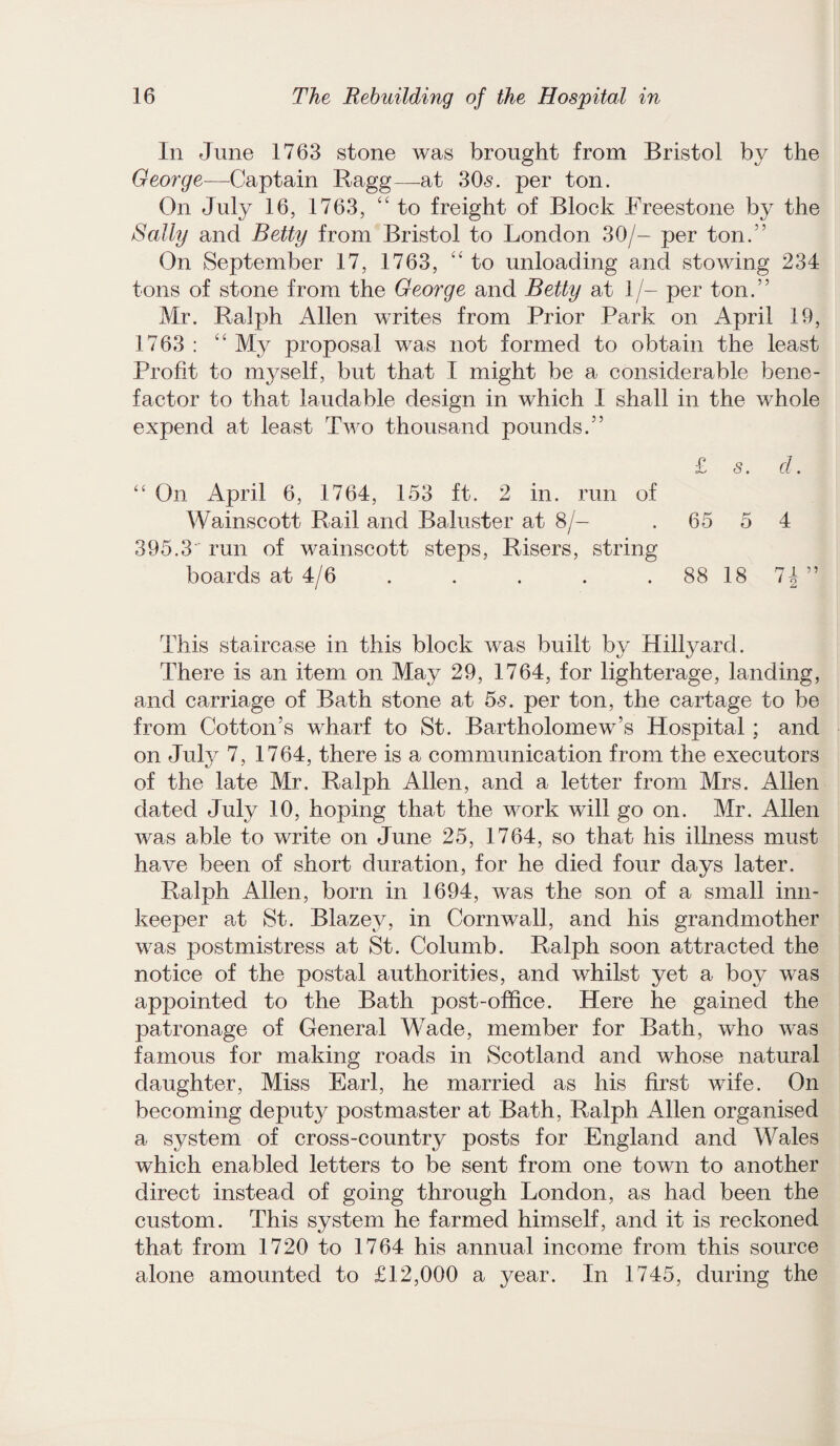 In June 1763 stone was brought from Bristol by the George—Captain Ragg—-at 305. per ton. On July 16, 1763, “ to freight of Block Freestone by the Sally and Betty from Bristol to London 30/- per ton.” On September 17, 1763, “ to unloading and stowing 234 tons of stone from the George and Betty at 1/- per ton.” Mr. Ralph Allen writes from Prior Park on April 19, 1763 : “ My proposal was not formed to obtain the least Profit to myself, but that I might be a considerable bene¬ factor to that laudable design in which 1 shall in the whole expend at least Two thousand pounds.” £ s. cl. “ On April 6, 1764, 153 ft. 2 in. run of Wainscott Rail and Baluster at 8/- . 65 5 4 395.3 run of wainscott steps, Risers, string boards at 4/6 . . . . 88 18 7£” This staircase in this block was built by Hillyard. There is an item on May 29, 1764, for lighterage, landing, and carriage of Bath stone at 5s. per ton, the cartage to be from Cotton’s wharf to St. Bartholomew’s Hospital; and on July 7, 1764, there is a communication from the executors of the late Mr. Ralph Allen, and a letter from Mrs. Alien dated July 10, hoping that the work will go on. Mr. Allen was able to write on June 25, 1764, so that his illness must have been of short duration, for he died four days later. Ralph Allen, born in 1694, was the son of a small inn¬ keeper at St. Blazey, in Cornwall, and his grandmother was postmistress at St. Columb. Ralph soon attracted the notice of the postal authorities, and whilst yet a boy was appointed to the Bath post-office. Here he gained the patronage of General Wade, member for Bath, who was famous for making roads in Scotland and whose natural daughter, Miss Earl, he married as his first wife. On becoming deput}^ postmaster at Bath, Ralph Allen organised a system of cross-country posts for England and Wales which enabled letters to be sent from one town to another direct instead of going through London, as had been the custom. This system he farmed himself, and it is reckoned that from 1720 to 1764 his annual income from this source alone amounted to £12,000 a year. In 1745, during the