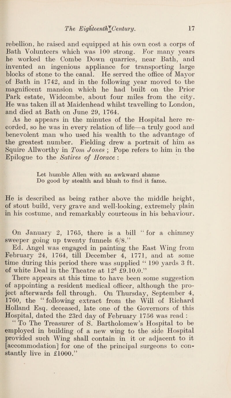 rebellion, he raised and equipped at his own cost a corps of Bath Volunteers which was 100 strong. For many years he worked the Combe Down quarries, near Bath, and invented an ingenious appliance for transporting large blocks of stone to the canal. He served the office of Mayor of Bath in 1742, and in the following year moved to the magnificent mansion which he had built on the Prior Park estate, Widcombe, about four miles from the city. He was taken ill at Maidenhead whilst travelling to London, and died at Bath on June 29, 1764. As he appears in the minutes of the Hospital here re¬ corded, so he was in every relation of life—a truly good and benevolent man who used his wealth to the advantage of the greatest number. Fielding drew a portrait of him as Squire Allworthy in Tom Jones ; Pope refers to him in the Epilogue to the Satires of Horace : Let humble Allen with an awkward shame Do good by stealth and blush to find it fame. He is described as being rather above the middle height, of stout build, very grave and well-looking, extremely plain in his costume, and remarkably courteous in his behaviour. On January 2, 1765, there is a bill “ for a chimney sweeper going up twenty funnels 6/8.” Ed. Angel was engaged in painting the East Wing from February 24, 1764, till December 4, 1771, and at some time during this period there was supplied “190 yards 3 ft. of white Deal in the Theatre at 12cl £9.10.0.” There appears at this time to have been some suggestion of appointing a resident medical officer, although the pro¬ ject afterwards fell through. On Thursday, September 4, 1760, the “following extract from the Will of Richard Holland Esq. deceased, late one of the Governors of this Hospital, dated the 23rd day of February 1756 was read : “ To The Treasurer of S. Bartholomew’s Hospital to be employed in building of a new wing to the side Hospital provided such Wing shall contain in it or adjacent to it [accommodation] for one of the principal surgeons to con¬ stantly live in £1000.”