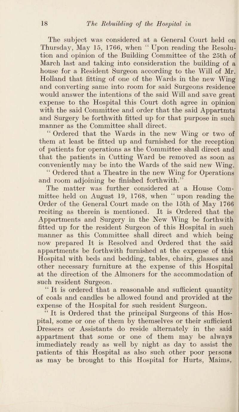 The subject was considered at a General Court held on Thursday, May 15, 1766, when “ Upon reading the Resolu¬ tion and opinion of the Building Committee of the 25th of March last and taking into consideration the building of a house for a Resident Surgeon according to the Will of Mr. Holland that fitting of one of the Wards in the new Wing and converting same into room for said Surgeons residence would answer the intentions of the said Will and save great expense to the Hospital this Court doth agree in opinion with the said Committee and order that the said Appartmts and Surgery be forthwith fitted up for that purpose in such manner as the Committee shall direct. “ Ordered that the Wards in the new Wing or two of them at least be fitted up and furnished for the reception of patients for operations as the Committee shall direct and that the patients in Cutting Ward be removed as soon as conveniently may be into the Wards of the said new Wing. “ Ordered that a Theatre in the new Wing for Operations and room adjoining be finished forthwith.” The matter was further considered at a House Com¬ mittee held on August 19, 1768, when “ upon reading the Order of the General Court made on the 15th of May 1766 reciting as therein is mentioned. It is Ordered that the Appartments and Surgery in the New Wing be forthwith fitted up for the resident Surgeon of this Hospital in such manner as this Committee shall direct and which being now prepared It is Resolved and Ordered that the said appartments be forthwith furnished at the expense of this Hospital with beds and bedding, tables, chairs, glasses and other necessary furniture at the expense of this Hospital at the direction of the Almoners for the accommodation of such resident Surgeon. “It is ordered that a reasonable and sufficient quantity of coals and candles be allowed found and provided at the expense of the Hospital for such resident Surgeon. “It is Ordered that the principal Surgeons of this Hos¬ pital, some or one of them by themselves or their sufficient Dressers or Assistants do reside alternately in the said appartment that some or one of them may be always immediately ready as well by night as day to assist the patients of this Hospital as also such other poor persons as may be brought to this Hospital for Hurts, Maims,