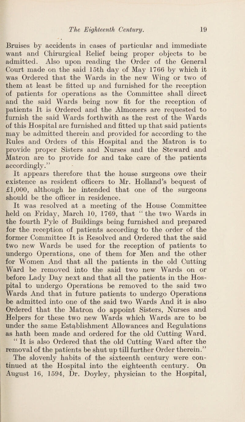 Bruises by accidents in cases of particular and immediate want and Chirurgical Belief being proper objects to be admitted. Also upon reading the Order of the General Court made on the said 15th day of May 1766 by which it was Ordered that the Wards in the new Wing or two of them at least be fitted up and furnished for the reception of patients for operations as the Committee shall direct and the said Wards being now fit for the reception of patients It is Ordered and the Almoners are requested to furnish the said Wards forthwith as the rest of the Wards of this Hospital are furnished and fitted up that said patients may be admitted therein and provided for according to the Rules and Orders of this Hospital and the Matron is to provide proper Sisters and Nurses and the Steward and Matron are to provide for and take care of the patients accordingly.” It appears therefore that the house surgeons owe their existence as resident officers to Mr. Holland’s bequest of £1,000, although he intended that one of the surgeons should be the officer in residence. It was resolved at a meeting of the House Committee held on Friday, March 10, 1769, that “ the two Wards in the fourth Pyle of Buildings being furnished and prepared for the reception of patients according to the order of the former Committee It is Resolved and Ordered that the said two new Wards be used for the reception of patients to undergo Operations, one of them for Men and the other for Women And that all the patients in the old Cutting Ward be removed into the said two new Wards on or before Lady Day next and that all the patients in the Hos¬ pital to undergo Operations be removed to the said two Wards And that in future patients to undergo Operations be admitted into one of the said two Wards And it is also Ordered that the Matron do appoint Sisters, Nurses and Helpers for these two new Wards which Wards are to be under the same Establishment Allowances and Regulations as hath been made and ordered for the old Cutting Ward. “It is also Ordered that the old Cutting Ward after the removal of the patients be shut up till further Order therein.” The slovenly habits of the sixteenth century were con¬ tinued at the Hospital into the eighteenth century. On August 16, 1594, Dr. Doyley, physician to the Hospital,