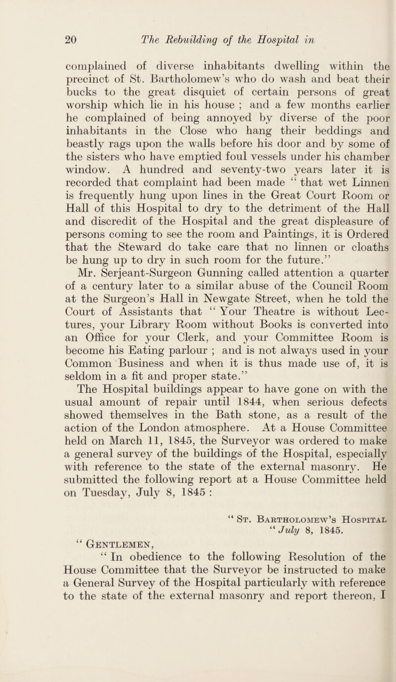 complained of diverse inhabitants dwelling within the precinct of St. Bartholomew’s who do wash and beat their bucks to the great disquiet of certain persons of great worship which lie in his house ; and a few months earlier he complained of being annoyed by diverse of the poor inhabitants in the Close who hang their beddings and beastly rags upon the walls before his door and by some of the sisters who have emptied foul vessels under his chamber window. A hundred and seventy-two years later it is recorded that complaint had been made “ that wet Linnen is frequently hung upon lines in the Great Court Room or Hall of this Hospital to dry to the detriment of the Hall and discredit of the Hospital and the great displeasure of persons coming to see the room and Paintings, it is Ordered that the Steward do take care that no linnen or cloaths be hung up to dry in such room for the future.” Mr. Serjeant-Surgeon Gunning called attention a quarter of a century later to a similar abuse of the Council Room at the Surgeon’s Hall in Newgate Street, when he told the Court of Assistants that “ Your Theatre is without Lec¬ tures, your Library Room without Books is converted into an Office for your Clerk, and your Committee Room is become his Eating parlour ; and is not always used in your Common Business and when it is thus made use of, it is seldom in a fit and proper state.” The Hospital buildings appear to have gone on with the usual amount of repair until 1844, when serious defects showed themselves in the Bath stone, as a result of the action of the London atmosphere. At a House Committee held on March 11, 1845, the Surveyor was ordered to make a general survey of the buildings of the Hospital, especially with reference to the state of the external masonry. He submitted the following report at a House Committee held on Tuesday, July 8, 1845 : “ St. Bartholomew’s Hospital “ July 8, 1845. “ Gentlemen, “ In obedience to the following Resolution of the House Committee that the Surveyor be instructed to make a General Survey of the Hospital particularly with reference to the state of the external masonry and report thereon, I