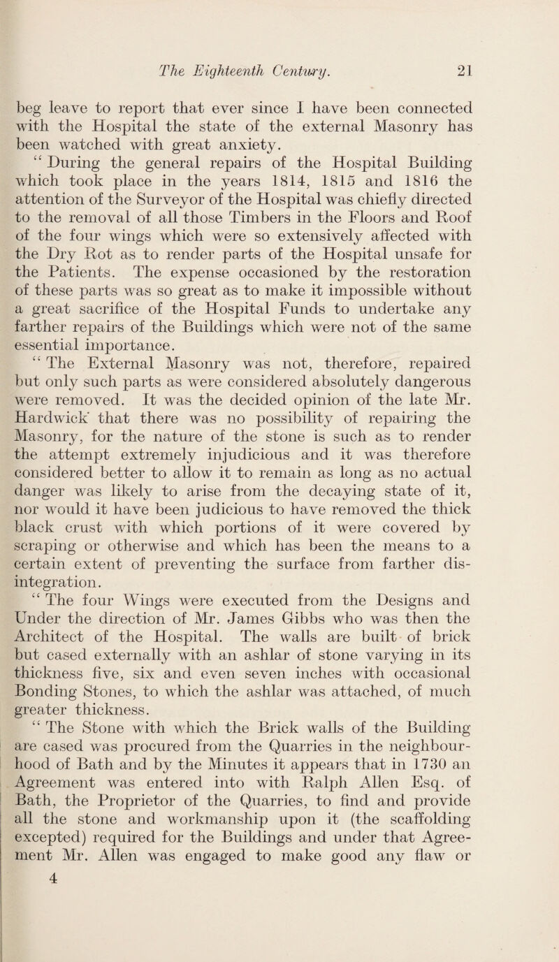 beg leave to report that ever since I have been connected with the Hospital the state of the external Masonry has been watched with great anxiety. “ During the general repairs of the Hospital Building which took place in the years 1814, 1815 and 1816 the attention of the Surveyor of the Hospital was chiefly directed to the removal of all those Timbers in the Floors and Roof of the four wings which were so extensively affected with the Dry Rot as to render parts of the Hospital unsafe for the Patients. The expense occasioned by the restoration of these parts was so great as to make it impossible without a great sacrifice of the Hospital Funds to undertake any farther repairs of the Buildings which were not of the same essential importance. “ The External Masonry was not, therefore, repaired but only such parts as were considered absolutely dangerous were removed. It was the decided opinion of the late Mr. Hardwick that there was no possibility of repairing the Masonry, for the nature of the stone is such as to render the attempt extremely injudicious and it was therefore considered better to allow it to remain as long as no actual danger was likely to arise from the decaying state of it, nor would it have been judicious to have removed the thick black crust with which portions of it were covered by scraping or otherwise and which has been the means to a certain extent of preventing the surface from farther dis¬ integration. “ The four Wings were executed from the Designs and Under the direction of Mr. James Gibbs who was then the Architect of the Hospital. The walls are built of brick but cased externally with an ashlar of stone varjdng in its thickness five, six and even seven inches with occasional Bonding Stones, to which the ashlar was attached, of much greater thickness. “ The Stone with which the Brick walls of the Building are cased was procured from the Quarries in the neighbour¬ hood of Bath and by the Minutes it appears that in 1730 an Agreement was entered into with Ralph Allen Esq. of Bath, the Proprietor of the Quarries, to find and provide all the stone and workmanship upon it (the scaffolding excepted) required for the Buildings and under that Agree¬ ment Mr. Allen was engaged to make good any flaw or 4