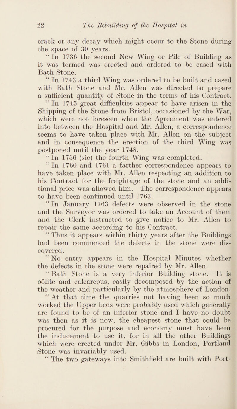 crack or any decay which might occur to the Stone during the space of 30 years. “In 1736 the second New Wing or Pile of Building as it was termed was erected and ordered to be cased with Bath Stone. “ In 1743 a third Wing was ordered to be built and cased with Bath Stone and Mr. Allen was directed to prepare a sufficient quantity of Stone in the terms of his Contract. “In 1745 great difficulties appear to have arisen in the Shipping of the Stone from Bristol, occasioned by the War, which were not foreseen when the Agreement was entered into between the Hospital and Mr. Allen, a correspondence seems to have taken place with Mr. Allen on the subject and in consequence the erection of the third Wing was postponed until the year 1748. “ In 1756 (sic) the fourth Wing was completed. “In 1760 and 1761 a farther correspondence appears to have taken place with Mr. Allen respecting an addition to his Contract for the freightage of the stone and an addi¬ tional price was allowed him. The correspondence appears to have been continued until 1763. “ In January 1763 defects were observed in the stone and the Surveyor was ordered to take an Account of them and the Clerk instructed to give notice to Mr. Allen to repair the same according to his Contract. “ Thus it appears within thirty years after the Buildings had been commenced the defects in the stone were dis¬ covered. “No entry appears in the Hospital Minutes whether the defects in the stone were repaired by Mr. Allen. “ Bath Stone is a very inferior Building stone. It is oolite and calcareous, easily decomposed by the action of the weather and particularly by the atmosphere of London. “ At that time the quarries not having been so much worked the Upper beds were probably used which generally are found to be of an inferior stone and I have no doubt was then as it is now, the cheapest stone that could be procured for the purpose and economy must have been the inducement to use it, for in all the other Buildings which were erected under Mr. Gibbs in London, Portland Stone was invariably used. “ The two gateways into Smithfield are built with Port-