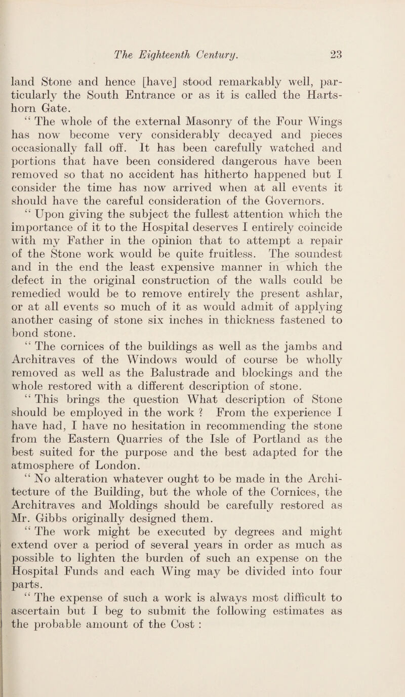 land Stone and hence [have] stood remarkably well, par¬ ticularly the South Entrance or as it is called the Harts¬ horn Gate. “ The whole of the external Masonry of the Four Wings has now become very considerably decayed and pieces occasionally fall off. It has been carefully watched and portions that have been considered dangerous have been removed so that no accident has hitherto happened but I consider the time has now arrived when at all events it should have the careful consideration of the Governors. “ Upon giving the subject the fullest attention which the importance of it to the Hospital deserves I entirely coincide with my Father in the opinion that to attempt a repair of the Stone work would be quite fruitless. The soundest and in the end the least expensive manner in which the defect in the original construction of the walls could be remedied would be to remove entirely the present ashlar, or at all events so much of it as would admit of applying another casing of stone six inches in thickness fastened to bond stone. “ The cornices of the buildings as well as the jambs and Architraves of the Windows would of course be wholly removed as well as the Balustrade and blockings and the whole restored with a different description of stone. “ This brings the question What description of Stone should be employed in the work ? From the experience I have had, I have no hesitation in recommending the stone from the Eastern Quarries of the Isle of Portland as the best suited for the purpose and the best adapted for the atmosphere of London. '‘No alteration whatever ought to be made in the Archi¬ tecture of the Building, but the whole of the Cornices, the Architraves and Moldings should be carefully restored as Mr. Gibbs originally designed them. “ The work might be executed by degrees and might extend over a period of several years in order as much as possible to lighten the burden of such an expense on the Hospital Funds and each Wing may be divided into four jjarts. “ The expense of such a work is always most difficult to ascertain but I beg to submit the following estimates as the probable amount of the Cost :