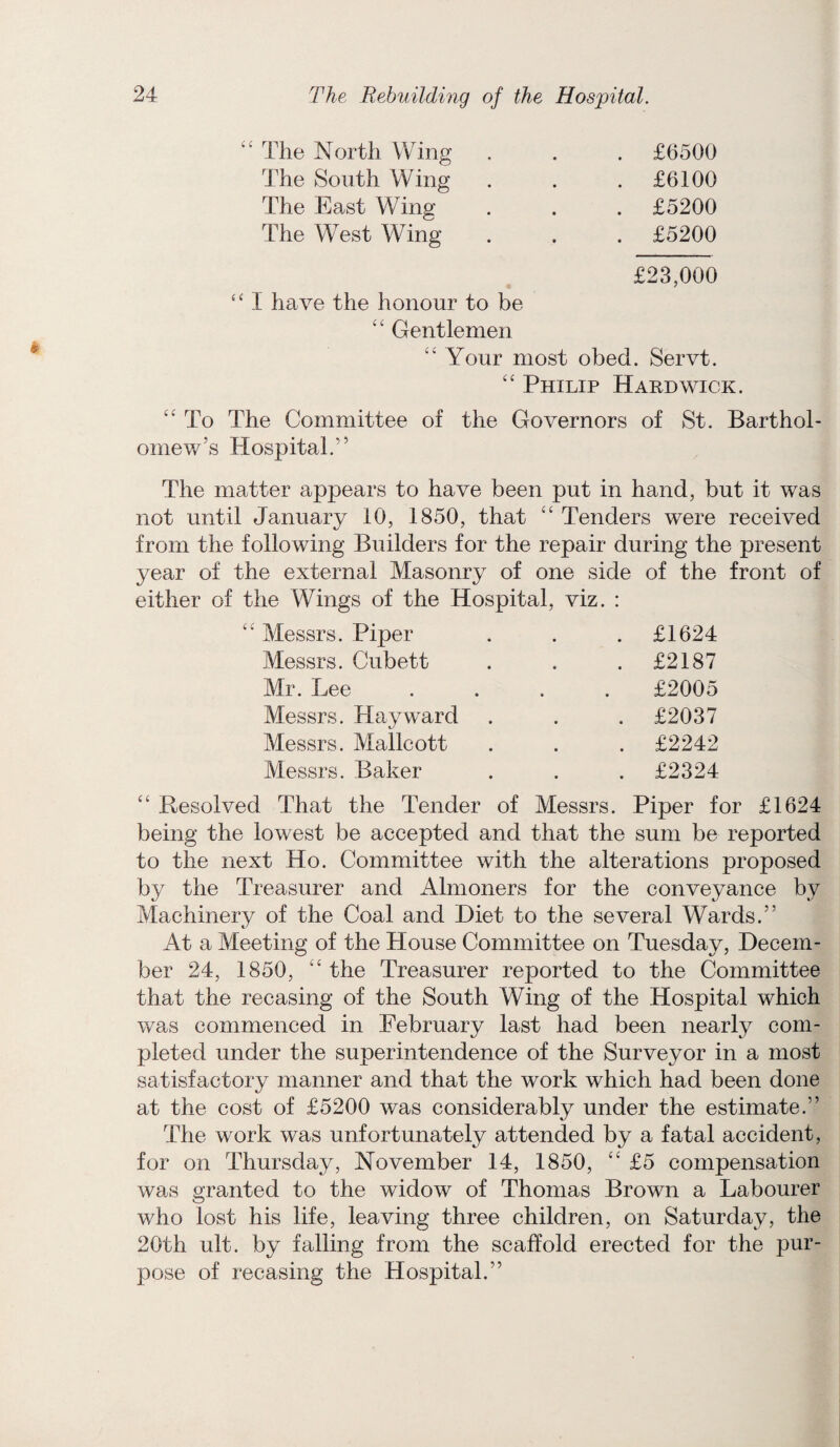 i£ The North Wing £6500 'The South Wing £6100 The East Wing £5200 The West Wing £5200 £23,000 “ I have the honour to be ££ Gentlemen ££ Your most obed . Servt. ££ Philip Hardwick. ££ To The Committee of the Governors omew’s Hospital.” of St. Barthol- The matter appears to have been put in hand, but it was not until January 10, 1850, that ££ Tenders were received from the following Builders for the repair during the present year of the external Masonry of one side either of the Wings of the Hospital, viz. : of the front of ££ Messrs. Piper £1624 Messrs. Cubett £2187 Mr. Lee .... £2005 Messrs. Hayward £2037 Messrs. Mallcott £2242 Messrs. Baker £2324 ££ Resolved That the Tender of Messrs. Piper for £1624 being the lowest be accepted and that the sum be reported to the next Ho. Committee with the alterations proposed by the Treasurer and Almoners for the conveyance by Machinery of the Coal and Diet to the several Wards.” At a Meeting of the House Committee on Tuesday, Decem¬ ber 24, 1850, “ the Treasurer reported to the Committee that the recasing of the South Wing of the Hospital which was commenced in February last had been nearly com¬ pleted under the superintendence of the Surveyor in a most satisfactory manner and that the work which had been done at the cost of £5200 was considerably under the estimate.” The work was unfortunately attended by a fatal accident, for on Thursday, November 14, 1850, ££ £5 compensation was granted to the widow of Thomas Brown a Labourer who lost his life, leaving three children, on Saturday, the 20th ult. by falling from the scaffold erected for the pur¬ pose of recasing the Hospital.”