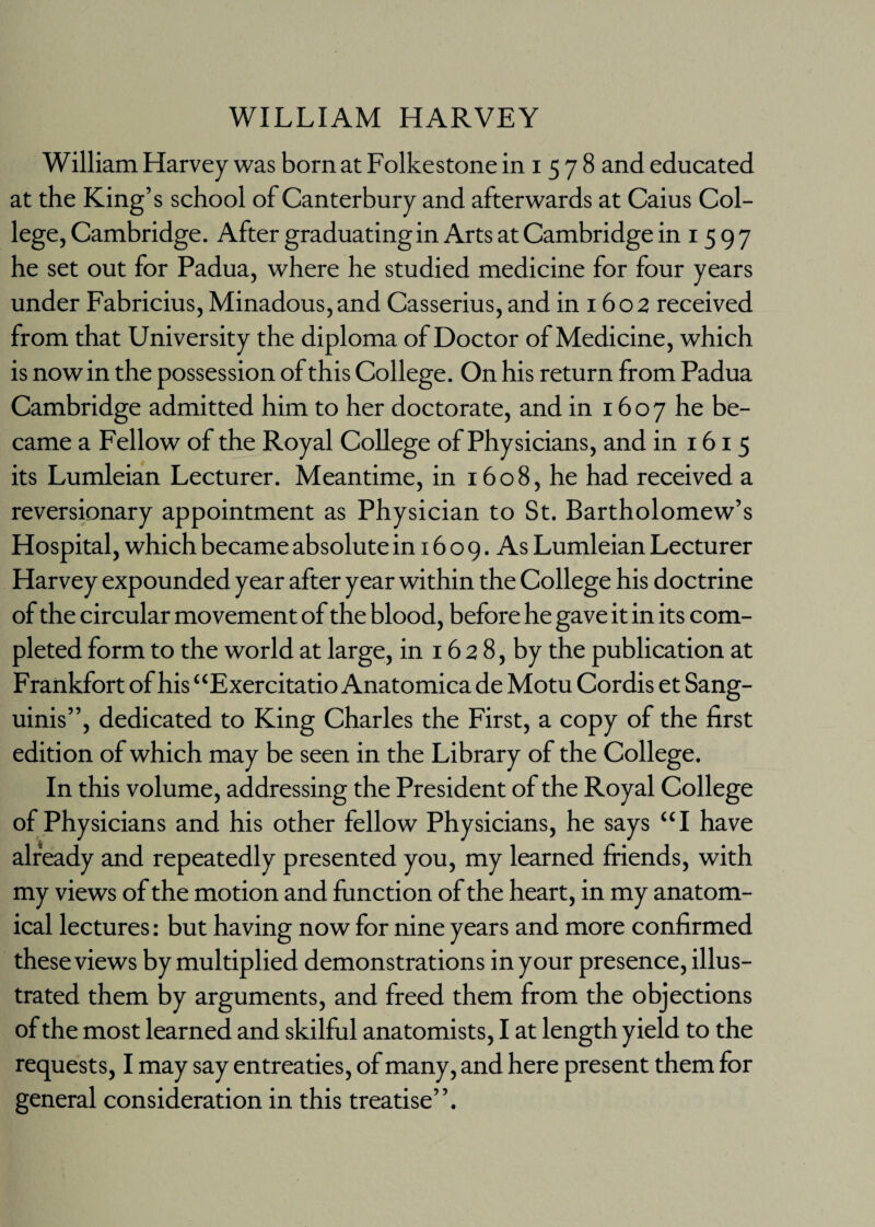 WILLIAM HARVEY William Harvey was born at Folkestone in i 5 7 8 and educated at the King’s school of Canterbury and afterwards at Caius Col¬ lege, Cambridge. After graduating in Arts at Cambridge in 1597 he set out for Padua, where he studied medicine for four years under Fabricius, Minadous,and Casserius, and in 1602 received from that University the diploma of Doctor of Medicine, which is now in the possession of this College. On his return from Padua Cambridge admitted him to her doctorate, and in 1607 he be¬ came a Fellow of the Royal College of Physicians, and in 1615 its Lumleian Lecturer. Meantime, in 1608, he had received a reversionary appointment as Physician to St. Bartholomew’s Hospital, which became absolute in 16 o 9. As Lumleian Lecturer Harvey expounded year after year within the College his doctrine of the circular movement of the blood, before he gave it in its com¬ pleted form to the world at large, in 16 2 8, by the publication at Frankfort of his “Exercitatio Anatomica de Motu Cordis et Sang¬ uinis”, dedicated to King Charles the First, a copy of the first edition of which may be seen in the Library of the College. In this volume, addressing the President of the Royal College of Physicians and his other fellow Physicians, he says “I have already and repeatedly presented you, my learned friends, with my views of the motion and function of the heart, in my anatom¬ ical lectures: but having now for nine years and more confirmed these views by multiplied demonstrations in your presence, illus¬ trated them by arguments, and freed them from the objections of the most learned and skilful anatomists, I at length yield to the requests, I may say entreaties, of many, and here present them for general consideration in this treatise”.