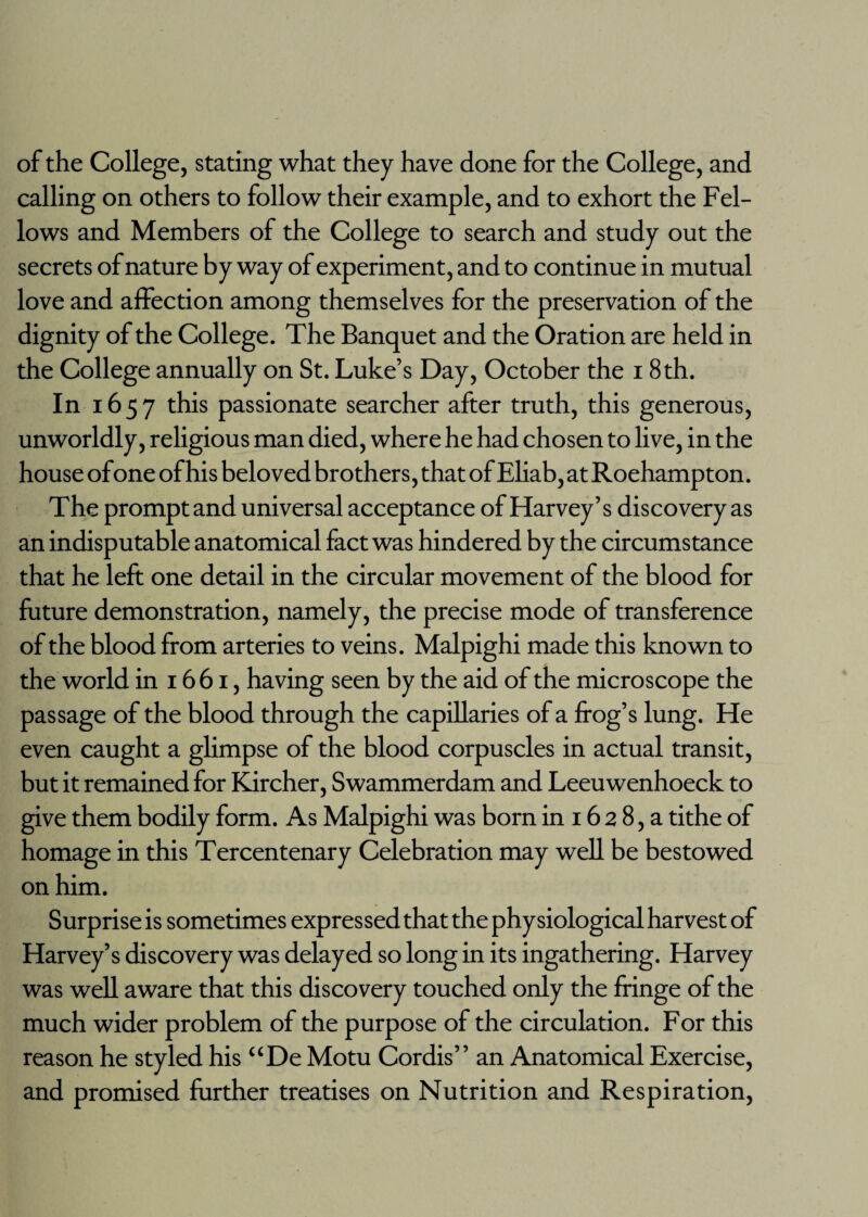 of the College, stating what they have done for the College, and calling on others to follow their example, and to exhort the Fel¬ lows and Members of the College to search and study out the secrets of nature by way of experiment, and to continue in mutual love and affection among themselves for the preservation of the dignity of the College. The Banquet and the Oration are held in the College annually on St. Luke’s Day, October the 18th. In 1657 this passionate searcher after truth, this generous, unworldly, religious man died, where he had chosen to live, in the house ofone of his beloved brothers, that of Eliab, at Roehampton. The prompt and universal acceptance of Harvey’s discovery as an indisputable anatomical fact was hindered by the circumstance that he left one detail in the circular movement of the blood for future demonstration, namely, the precise mode of transference of the blood from arteries to veins. Malpighi made this known to the world in 1661, having seen by the aid of the microscope the passage of the blood through the capillaries of a frog’s lung. He even caught a glimpse of the blood corpuscles in actual transit, but it remained for Kircher, Swammerdam and Leeuwenhoeck to give them bodily form. As Malpighi was born in 16 2 8, a tithe of homage in this Tercentenary Celebration may well be bestowed on him. Surprise is sometimes expressed that the physiological harvest of Harvey’s discovery was delayed so long in its ingathering. Harvey was well aware that this discovery touched only the fringe of the much wider problem of the purpose of the circulation. For this reason he styled his “De Motu Cordis” an Anatomical Exercise, and promised further treatises on Nutrition and Respiration,