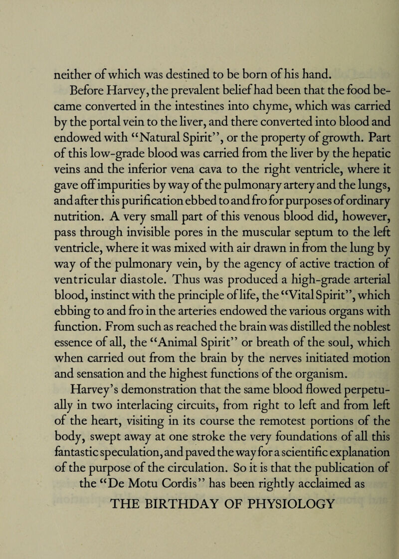 neither of which was destined to be born of his hand. Before Harvey, the prevalent belief had been that the food be¬ came converted in the intestines into chyme, which was carried by the portal vein to the liver, and there converted into blood and endowed with “Natural Spirit”, or the property of growth. Part of this low-grade blood was carried from the liver by the hepatic veins and the inferior vena cava to the right ventricle, where it gave off impurities by way of the pulmonary artery and the lungs, and after this purification ebbed to and fro for purposes of ordinary nutrition. A very small part of this venous blood did, however, pass through invisible pores in the muscular septum to the left ventricle, where it was mixed with air drawn in from the lung by way of the pulmonary vein, by the agency of active traction of ventricular diastole. Thus was produced a high-grade arterial blood, instinct with the principle of life, the “Vital Spirit”, which ebbing to and fro in the arteries endowed the various organs with function. From such as reached the brain was distilled the noblest essence of all, the “Animal Spirit” or breath of the soul, which when carried out from the brain by the nerves initiated motion and sensation and the highest functions of the organism. Harvey’s demonstration that the same blood flowed perpetu¬ ally in two interlacing circuits, from right to left and from left of the heart, visiting in its course the remotest portions of the body, swept away at one stroke the very foundations of all this fantastic speculation, and paved the way for a scientific explanation of the purpose of the circulation. So it is that the publication of the “De Motu Cordis” has been rightly acclaimed as THE BIRTHDAY OF PHYSIOLOGY