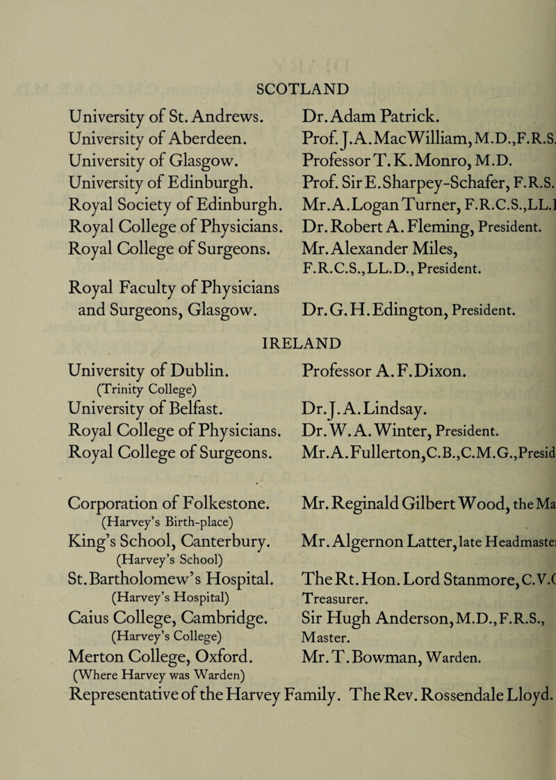 SCOTLAND University of St. Andrews. University of Aberdeen. University of Glasgow. University of Edinburgh. Royal Society of Edinburgh. Royal College of Physicians. Royal College of Surgeons. Royal Faculty of Physicians and Surgeons, Glasgow. Dr. Adam Patrick. Prof.J.A.MacWilliam,M.D.,F.R.S. Professor T.K. Monro, M.D. Prof. SirE.Sharpey-Schafer, F.R.S. Mr. A.Logan Turner, F.R.C.S.,LL.l Dr. Robert A. Fleming, President. Mr. Alexander Miles, F.R.C.S.,LL.D., President. Dr.G.H.Edington, President. IRELAND University of Dublin. (Trinity College) University of Belfast. Royal College of Physicians. Royal College of Surgeons. • Corporation of Folkestone. (Harvey’s Birth-place) King’s School, Canterbury. (Harvey’s School) St. Bartholomew ’ s Hospital. (Harvey’s Hospital) Caius College, Cambridge. (Harvey’s College) Merton College, Oxford. Professor A. F.Dixon. Dr.J. A. Lindsay. Dr. W. A. Winter, President. Mr. A. Fullerton,C.B.,C-M.G.,Presid Mr. Reginald Gilbert Wood, theMa Mr. Algernon Latter, late Headmastei The Rt. Hon. Lord Stanmore, C.V.C Treasurer. Sir Hugh Anderson,M.D.,F-R.-S., Master. Mr. T. Bowman, Warden. (Where Harvey was Warden) Representative of the Harvey Family. The Rev. Rossendale Lloyd.