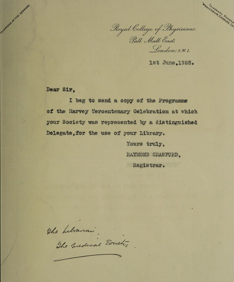 1st June,1028. Dear Sir, I beg to send a copy of the Programme of the Harvey Tercentenary Celebration at which your Society was represented by a distinguished Delegate,for the use of your Library. Yours truly, EAYIiOKD CiiAWKJKD Registrar