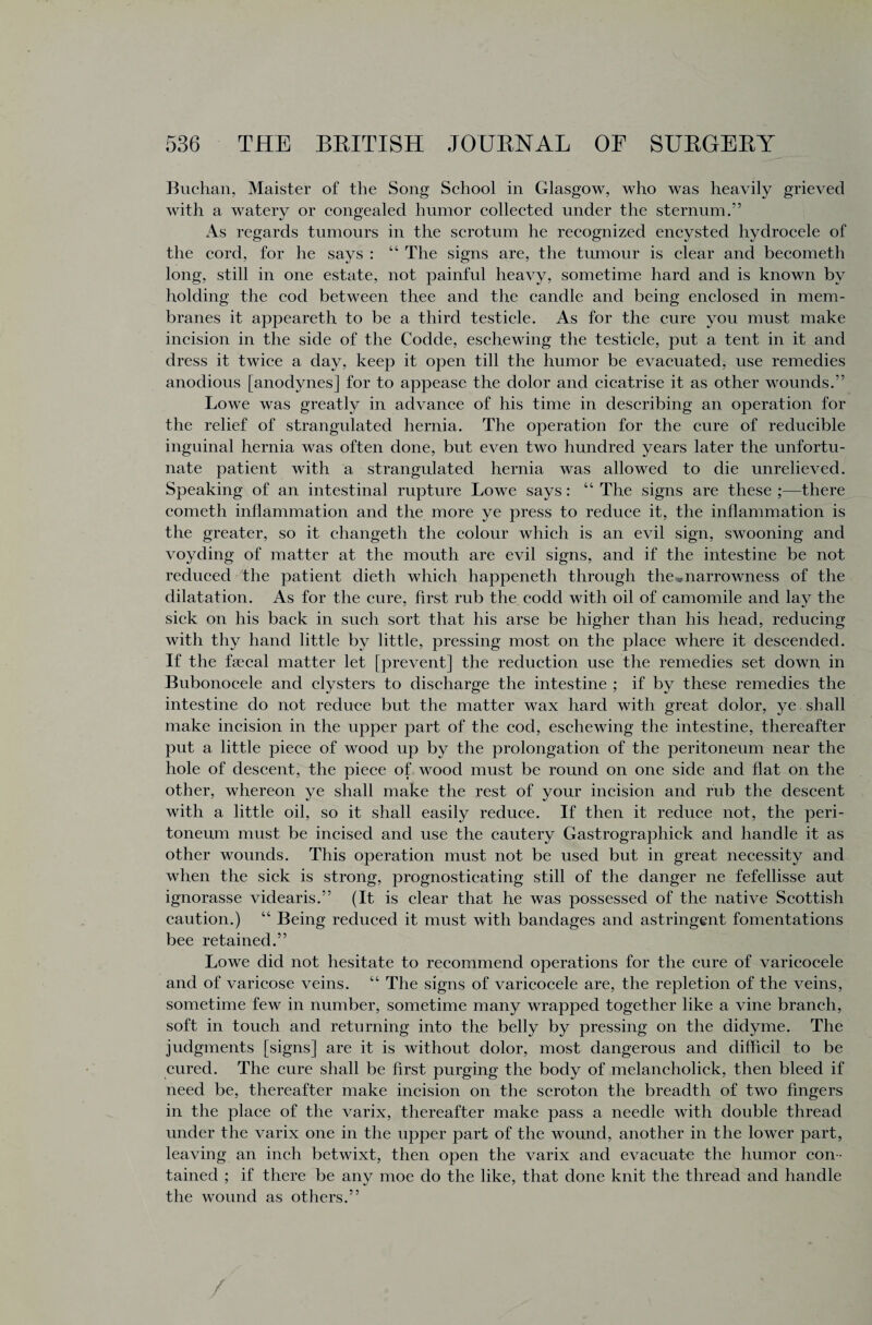 Buchan, Maister of the Song School in Glasgow, who was heavily grieved with a watery or congealed humor collected under the sternum.” As regards tumours in the scrotum he recognized encysted hydrocele of the cord, for he says : “ The signs are, the tumour is clear and becometh long, still in one estate, not painful heavy, sometime hard and is known by holding the cod between thee and the candle and being enclosed in mem¬ branes it appeareth to be a third testicle. As for the cure you must make incision in the side of the Codde, eschewing the testicle, put a tent in it and dress it twice a day, keep it open till the humor be evacuated, use remedies anodious [anodynes] for to appease the dolor and cicatrise it as other wounds.” Lowe was greatly in advance of his time in describing an operation for the relief of strangulated hernia. The operation for the cure of reducible inguinal hernia was often done, but even two hundred years later the unfortu¬ nate patient with a strangulated hernia was allowed to die unrelieved. Speaking of an intestinal rupture Lowe says: “ The signs are these ;—there cometh inflammation and the more ye press to reduce it, the inflammation is the greater, so it changeth the colour which is an evil sign, swooning and voyding of matter at the mouth are evil signs, and if the intestine be not reduced the patient dieth which happeneth through the•„narrowness of the dilatation. As for the cure, first rub the codd with oil of camomile and lay the sick on his back in such sort that his arse be higher than his head, reducing with thy hand little by little, pressing most on the place where it descended. If the faecal matter let [prevent] the reduction use the remedies set down in Bubonocele and clysters to discharge the intestine ; if by these remedies the intestine do not reduce but the matter wax hard with great dolor, ye shall make incision in the upper part of the cod, eschewing the intestine, thereafter put a little piece of wood up by the prolongation of the peritoneum near the hole of descent, the piece of wood must be round on one side and flat on the other, whereon ye shall make the rest of your incision and rub the descent with a little oil, so it shall easily reduce. If then it reduce not, the peri¬ toneum must be incised and use the cautery Gastrographick and handle it as other wounds. This operation must not be used but in great necessity and when the sick is strong, prognosticating still of the danger ne fefellisse aut ignorasse videaris.” (It is clear that he was possessed of the native Scottish caution.) “ Being reduced it must with bandages and astringent fomentations bee retained.” Lowe did not hesitate to recommend operations for the cure of varicocele and of varicose veins. “ The signs of varicocele are, the repletion of the veins, sometime few in number, sometime many wrapped together like a vine branch, soft in touch and returning into the belly by pressing on the didyme. The judgments [signs] are it is without dolor, most dangerous and difficil to be cured. The cure shall be first purging the body of melancholick, then bleed if need be, thereafter make incision on the scroton the breadth of two fingers in the place of the varix, thereafter make pass a needle with double thread under the varix one in the upper part of the wound, another in the lower part, leaving an inch betwixt, then open the varix and evacuate the humor con¬ tained ; if there be any moe do the like, that done knit the thread and handle the wound as others.”