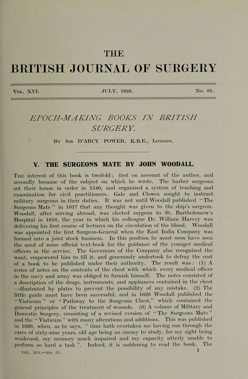 THE BRITISH JOURNAL OF SURGERY Vol. XVI. JULY. 1928. No. 61. EPOCH-MAKING BOOKS IN BRITISH SURGERY. By Sir D’ARCY POWER, K.B.E., London. V. THE SURGEONS MATE BY JOHN WOODALL. The interest of this book is twofold ; first on account of the author, and secondly because of the subject on which he wrote. The barber surgeons set their house in order in 1540, and organized a system of teaching and examination for civil practitioners. Gale and Clowes sought to instruct military surgeons in their duties. It was not until Woodall published “ The Surgeons Mate ” in 1617 that any thought was given to the ship’s surgeon. Woodall, after serving abroad, was elected surgeon to St. Bartholomew’s Hospital in 1616, the year in which his colleague Dr. William Harvey was delivering his first course of lectures on the circulation of the blood. Woodall was appointed the first Surgeon-General when the East India Company was formed into a joint stock business. In this position he must soon have seen the need of some official text-book for the guidance of the younger medical officers in the service. The Governors of the Company also recognized the want, empowered him to fill it, and generously undertook to defray the cost of a book to be published under their authority. The result was : (1) A series of notes on the contents of the chest with which every medical officer in the navy and army was obliged to furnish himself. The notes consisted of a description of the drugs, instruments, and appliances contained in the chest —illustrated by plates to prevent the possibility of any mistake. (2) The little guide must have been successful, and in 1628 Woodall published the “Viaticum” or “Pathway to the Surgeons Chest,” which contained the general principles of the treatment of wounds. (3) A volume of Military and Domestic Surgery, consisting of a revised version of “ The Surgeons Mate ’ and the “Viaticum” with many alterations and additions. This was published in 1639, when, as he says, “ time hath overtaken me having run through the cares of sixty-nine years, old age being an enemy to study, for my sight being weakened, my memory much impaired and my capacity utterly unable to perform so hard a task ”. Indeed, it is saddening to read the book. The 1 VOL. XVI.—NO. 61.