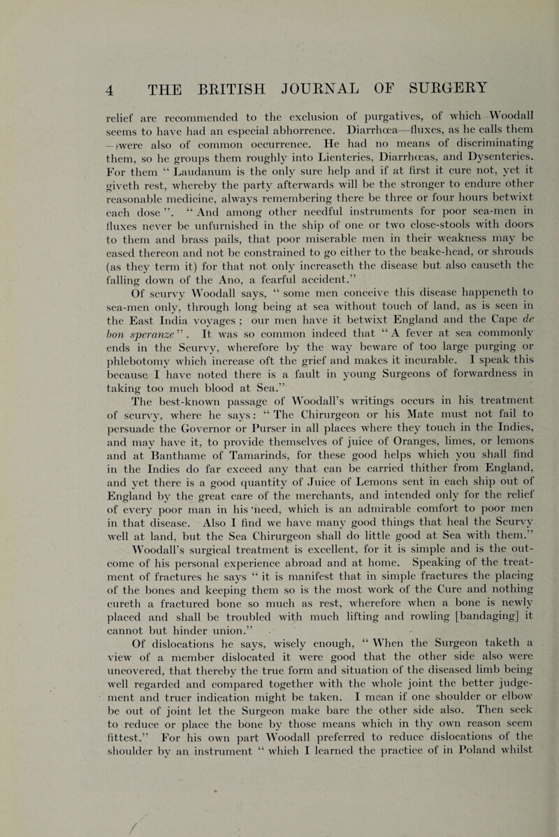 relief are recommended to the exclusion of purgatives, of which Woodall seems to have had an especial abhorrence. Diarrhoea—fluxes, as he calls them — >were also of common occurrence. He had no means of discriminating them, so he groups them roughly into Lienteries, Diarrhoeas, and Dysenteries. For them “ Laudanum is the only sure help and if at first it cure not, yet it giveth rest, whereby the party afterwards will be the stronger to endure other reasonable medicine, always remembering there be three or four hours betwixt each dose ”. “ And among other needful instruments for poor sea-men in fluxes never be unfurnished in the ship of one or two close-stools with doors to them and brass pails, that poor miserable men in their weakness may be eased thereon and not be constrained to go either to the beake-head, or shrouds (as they term it) for that not only increaseth the disease but also causeth the falling down of the Ano, a fearful accident.’5 Of scurvy Woodall says, “ some men conceive this disease happeneth to sea-men only, through long being at sea without touch of land, as is seen in the East India voyages ; our men have it betwixt England and the Cape de bon speranze ” . It was so common indeed that “ A fever at sea commonly ends in the Scurvy, wherefore by the way beware of too large purging or phlebotomy which increase oft the grief and makes it incurable. I speak this because I have noted there is a fault in young Surgeons of forwardness in taking too much blood at Sea.” The best-known passage of Woodall’s writings occurs in his treatment of scurvy, where he says: “ The Chirurgeon or his Mate must not fail to persuade the Governor or Purser in all places where they touch in the Indies, and may have it, to provide themselves of juice of Oranges, limes, or lemons and at Banthame of Tamarinds, for these good helps which you shall find in the Indies do far exceed any that can be carried thither from England, and yet there is a good quantity of Juice of Lemons sent in each ship out of England by the great care of the merchants, and intended only for the relief of every poor man in his 'need, which is an admirable comfort to poor men in that disease. Also I find we have many good things that heal the Scurvy well at land, but the Sea Chirurgeon shall do little good at Sea with them.” Woodall’s surgical treatment is excellent, for it is simple and is the out¬ come of his personal experience abroad and at home. Speaking of the treat¬ ment of fractures he says “it is manifest that in simple fractures the placing of the bones and keeping them so is the most work of the Cure and nothing cureth a fractured bone so much as rest, wherefore when a bone is newly placed and shall be troubled with much lifting and rowling [bandaging] it cannot but hinder union.” Of dislocations he says, wisely enough, “ When the Surgeon taketh a view of a member dislocated it were good that the other side also were uncovered, that thereby the true form and situation of the diseased limb being well regarded and compared together with the whole joint the better judge¬ ment and truer indication might be taken. I mean if one shoulder or elbow be out of joint let the Surgeon make bare the other side also. Then seek to reduce or place the bone by those means which in thy own reason seem fittest.” For his own part Woodall preferred to reduce dislocations of the shoulder by an instrument “ which I learned the practice of in Poland whilst