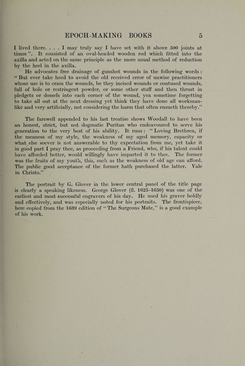 I lived there. ... I may truly say I have set with it above 500 joints at times It consisted of an oval-headed wooden rod which fitted into the axilla and acted on the same principle as the more usual method of reduction by the heel in the axilla. He advocates free drainage of gunshot wounds in the following words : “ But ever take heed to avoid the old received error of unwise practitioners whose use is to cram the wounds, be they incised wounds or contused wounds, full of bole or restringent powder, or some other stuff and then thrust in pledgets or dossels into each corner of the wound, yea sometime forgetting to take all out at the next dressing yet think they have done all workman¬ like and very artificially, not considering the harm that often ensueth thereby.” The farewell appended to his last treatise shows Woodall to have been an honest, strict, but not dogmatic Puritan who endeavoured to serve his generation to the very best of his ability. It runs : “ Loving Brethren, if the meaness of my style, the weakness of my aged memory, capacity or what else soever is not answerable to thy expectation from me, yet take it in good part I pray thee, as proceeding from a Friend, who, if his talent could have afforded better, would willingly have imparted it to thee. The former was the fruits of my youth, this, such as the weakness of old age can afford. The public good acceptance of the former hath purchased the latter. Vale in Christo.” The portrait by G* Glover in the lower central panel of the title page is clearly a speaking likeness. George Glover (fl. 1625-1650) was one of the earliest and most successful engravers of his day. He used his graver boldly and effectively, and was especially noted for his portraits. The frontispiece, here copied from the 1639 edition of “ The Surgeons Mate,” is a good example of his work.