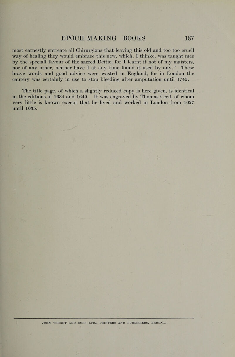 most earnestly entreate all Chirurgions that leaving this old and too too cruell way of healing they would embrace this new, which, I thinke, was taught mee by the speciall favour of the sacred Deitie, for I learnt it not of my maisters, nor of any other, neither have I at any time found it used by any.” These brave words and good advice were wasted in England, for in London the cautery was certainly in use to stop bleeding after amputation until 1745. The title page, of which a slightly reduced copy is here given, is identical in the editions of 1634 and 1649. It was engraved by Thomas Cecil, of whom very little is known except that he lived and worked in London from 1627 until 1635. JOHN WRIGHT AND SONS LTD., PRINTERS AND PUBLISHERS, BRISTOL.