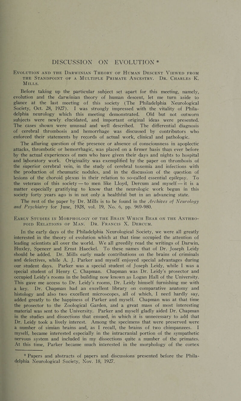 DISCUSSION ON EVOLUTION * Evolution and the Darwinian Theory of Human Descent Viewed from the Standpoint of a Multiple Primate Ancestry. Dr. Charles K. Mills. Before taking up the particular subject set apart for this meeting, namely, evolution and the darwinian theory of human descent, let me turn aside to glance at the last meeting of this society (The Philadelphia Neurological Society, Oct. 28, 1927). I was strongly impressed with the vitality of Phila¬ delphia neurology which this meeting demonstrated. Old but not outworn subjects were newly elucidated, and important original ideas were presented. The cases shown were unusual and well described. The differential diagnosis of cerebral thrombosis and hemorrhage was discussed by contributors who enforced their statements by records of actual work, clinical and pathologic. The alluring question of the presence or absence of consciousness in apoplectic attacks, thrombotic or hemorrhagic, was placed on a firmer basis than ever before by the actual experiences of men who have given their days and nights to hospital and laboratory work. Originality was exemplified by the paper on thrombosis of the superior cerebral vein, in the study of cerebral toxemia and infections with the production of rheumatic nodules, and in the discussion of the question of lesions of the choroid plexus in their relation to so-called essential epilepsy. To the veterans of this society — to men like Lloyd, Dercum and myself — it is a matter especially gratifying to know that the neurologic work begun in this society forty years ago is in not only a healthful but in an advancing state. The rest of the paper by Dr. Mills is to be found in the Archives of Neurology and Psychiatry for June, 1928, vol. 19, No. 6, pp. 969-980. Early Studies in Morphology of the Brain Which Bear on the Anthro¬ poid Relations of Man. Dr. Francis X. Dercum. In the early days of the Philadelphia Neurological Society, we were all greatly interested in the theory of evolution which at that time occupied the attention of leading scientists all over the world. We all greedily read the writings of Darwin, Huxley, Spencer and Ernst Haeckel. To these names that of Dr. Joseph Leidy should be added. Dr. Mills early made contributions on the brains of criminals and defectives, while A. J. Parker and myself enjoyed special advantages during our student days. Parker was a special student of Joseph Leidy, while I was a special student of Henry C. Chapman. Chapman was Dr. Leidy’s prosector and occupied Leidy’s rooms in the building now known as Logan Hall of the University. This gave me access to Dr. Leidy’s rooms, Dr. Leidy himself furnishing me with a key. Dr. Chapman had an excellent library on comparative anatomy and histology and also two excellent microscopes, all of which, I need hardly say, added greatly to the happiness of Parker and myself. Chapman was at that time the prosector to the Zoological Garden, and a great mass of most interesting material was sent to the University. Parker and myself gladly aided Dr. Chapman in the studies and dissections that ensued, in which it is unnecessary to add that Dr. Leidy took a lively interest. Among the specimens that were preserved were a number of simian brains and, as I recall, the brains of two chimpanzees. I myself, became interested especially in the intracranial portion of the sympathetic nervous system and included in my dissections quite a number of the primates. At this time, Parker became much interested in the morphology of the cortex * Papers and abstracts of papers and discussions presented before the Phila¬ delphia Neurological Society, Nov. 18, 1927.